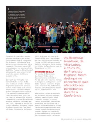 O espetáculo Um Brasil para
     Iniciantes terminou com
     a Presidenta Dilma Rousseff
     cumprimentando os artistas
     no palco, ao som de Alcione,
     a voz do samba.




Precedido de recepção, o evento         2000, de Atenas, em 2004, e de
terminou literalmente em samba.         Pequim, 2008, e do Espaço Brasil,        As Bachianas
Diante da apoteose de imagens do        em Paris, durante o Ano do Brasil na
Rio de Janeiro e do planeta Terra,      França, em 2005; do revezamento          brasileiras, de
que encerravam o espetáculo sob a
indagação “Como será o amanhã?”
                                        da tocha olímpica no Rio de Janeiro,
                                        em 2004; e do Réveillon, na praia de
                                                                                 Villa-Lobos,
em português e nos idiomas oficiais
da ONU, a Presidenta Dilma Rousseff
                                        Copacabana, em 2011.                     e Chico Rei,
subiu ao palco para cumprimentar        Concerto de Gala                         de Francisco
os artistas, ao som de Alcione,         Por ocasião da Conferência
a voz do samba.                         das Nações Unidas sobre                  Mignone, foram
Cenógrafo por formação, Abel
                                        Desenvolvimento Sustentável –
                                        Rio+20, o Governo brasileiro ofereceu
                                                                                 destaque no
Gomes trabalha há mais de 30
anos na área de criação e direção
                                        às delegações, participantes e convi-
                                        dados especiais o concerto de gala
                                                                                 concerto de gala
de grandes espetáculos. Iniciou a       com a obra Chico Rei, de Francisco       oferecido aos
carreira na TV Globo, onde assinou      Mignone, e a suíte Bachianas brasilei-
a concepção e cenografia de pro-        ras n° 4, de Heitor Villa-Lobos.         participantes
gramas como Fantástico, Globo de
Ouro e espetáculos especiais do         Realizado no Theatro Municipal do
                                                                                 durante a
cantor Roberto Carlos. Possui em
seu currículo, entre outros, projetos
                                        Rio de Janeiro, no dia 21 de junho,
                                        o evento especial contou com a
                                                                                 Conferência
cenográficos e de direção das visitas   Orquestra Sinfônica e Coro do
do Papa João Paulo II ao Brasil, em     Theatro Municipal e a participação
1980 e 1997; de todas as edições do     especial de Ana Botafogo, sob a
Projeto Aquarius e do Grande Prêmio     direção de Carla Camurati e Gringo
Brasil de Fórmula 1; da Casa Brasil,    Cardia. Homenagem ao Brasil, suas
nos Jogos Olímpicos de Sidney, em       cores e multiplicidade por meio da
                                        música e da dança, o espetáculo
                                        extraiu sua beleza da convergência
                                        das culturas europeias e africanas,

98                                                                            Relatório Rio+20, o Modelo Brasileiro
 