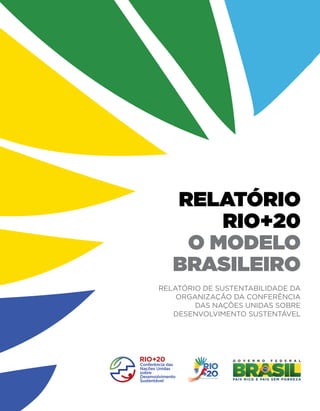 CRESCER, INCLUIR, PROTEGER
                                                             relatório
                                                                 Rio+20
                                                              o Modelo
                                                             Brasileiro

                   relatório Rio+20 o Modelo Brasileiro
                                                          Relatório de Sustentabilidade da
                                                              Organização da Conferência
                                                                  das Nações Unidas sobre
                                                             Desenvolvimento Sustentável




www.rio20.gov.br
 