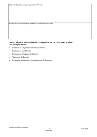 Plano de Realizações para o próximo Período:




Comentários Adicionais ou Informações não Citadas Acima:




Anexe: Algumas informações relevantes podem ser anexadas a este original.
Por exemplo incluir:
•    Sumario de Orçamento e horas de esforço
•    Registro de Incidências
•    Registro de Mudança do Escopo
•    Workplan do Projeto
•    Relatórios adicionais - Requerimentos de Empresa




Relatorio de Posicao do Projeto.doc
                                                     2                      07/05/2012
                                               TenStep, Inc.
 