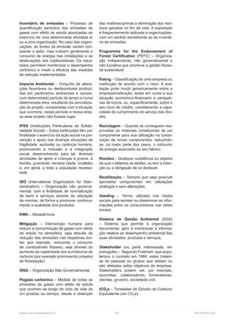 Relatório de Sustentabilidade 2013	 100	 RELATÓRIOS CGD
Inventário de emissões – Processo de
quantificação periódica das emissões de
gases com efeito de estufa associadas ao
exercício de uma determinada atividade e/
ou a uma organização. No caso das organi-
zações, as fontes de emissão variam con-
soante o setor, mas incluem geralmente o
consumo de energia nas instalações e as
deslocações dos colaboradores. Os resul-
tados permitem monitorizar o desempenho
carbónico e medir a eficácia das medidas
de redução implementadas.
Impacte Ambiental – Conjunto de altera-
ções favoráveis ou desfavoráveis produzi-
das em parâmetros ambientais e sociais,
num determinado período de tempo e numa
determinada área, resultante da concretiza-
ção do projeto, comparadas com a situação
que ocorreria, nesse período e nessa área,
se esse projeto não tivesse lugar.
IPSS (Instituições Particulares de Solida-
riedade Social) – Estas instituições têm por
finalidade o exercício da ação social na pre-
venção e apoio nas diversas situações de
fragilidade, exclusão ou carência humana,
promovendo a inclusão e a integração
social, desenvolvendo para tal, diversas
atividades de apoio a crianças e jovens, à
família, juventude, terceira idade, invalidez
e, em geral, a toda a população necessi-
tada.
ISO (International Organization for Stan-
dardization) – Organização não governa-
mental, com a finalidade de normalização
de bens e serviços através da utilização
de normas, de forma a promover continua-
mente a qualidade dos produtos.
KWh – Kilowatt-hora
Mitigação – Intervenção humana para
reduzir a concentração de gases com efeito
de estufa na atmosfera, seja através da
redução das emissões nas respetivas fon-
tes (por exemplo, reduzindo o consumo
de combustíveis fósseis), seja através do
aumento da capacidade dos sumidouros de
carbono (por exemplo promovendo projetos
de florestação).
ONG – Organização Não Governamental.
Pegada carbónica – Medida de todas as
emissões de gases com efeito de estufa
que ocorrem ao longo do ciclo de vida de
um produto ou serviço, desde a obtenção
das matérias-primas à eliminação dos resí-
duos gerados no fim de vida. A expressão
é frequentemente aplicada a organizações,
com um sentido semelhante ao de inventá-
rio de emissões.
Programme for the Endorsement of
Forest Certification (PEFC) – Organiza-
ção independente, não governamental e
não lucrativa que promove a gestão flores-
tal sustentável.
Rating – Classificação de uma empresa ou
instituição de acordo com o risco. A ava-
liação pode incidir genericamente sobre a
empresa/instituição, tendo em conta a sua
situação económico-financeira e perspeti-
vas de lucros, ou, especificamente, sobre o
seu risco de crédito, considerando a capa-
cidade de cumprimento do serviço das dívi-
das.
Reciclagem – Quando se conseguem rea-
proveitar os materiais constituintes de um
componente para sua utilização na consti-
tuição de novas componentes, reduzindo-
se, na maior parte dos casos, o consumo
de energia associado ao seu fabrico.
Resíduo - Qualquer substância ou objetos
de que o detentor se desfaz, ou tem a inten-
ção ou a obrigação de se desfazer.
Reutilização – Sempre que seja possível
aproveitar componentes em utilizações
análogas e sem alterações.
Seeding – Termo utilizado nos media
sociais para semear ou disseminar as infor-
mações entre os consumidores nas redes
sociais.
Sistema de Gestão Ambiental (SGA)
– Sistema que permite à organização
documentar, gerir e monitorizar a informa-
ção relativa ao desempenho ambiental das
suas atividades, produtos e serviços.
Stakeholder (ou parte interessada, em
português) – Segundo Freeman, que popu-
larizou o conceito em 1984, estes tratam-
se de pessoas ou grupos que afetam ou
são afetadas pelos objetivos da empresa.
Stakeholders podem ser, por exemplo,
acionistas, colaboradores, fornecedores,
clientes, governo, sociedade civil.
tCO2
e – Toneladas de Dióxido de Carbono
Equivalente (ver CO2
e).
 