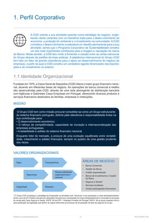 Relatório de Sustentabilidade 2013	 14	 RELATÓRIOS CGD
1. Perfil Corporativo
A CGD orienta a sua atividade assente numa estratégia de negócio, englo-
bando várias vertentes com um benefício triplo para o desen-volvimento da
economia, a proteção do ambiente e o investimento na comunidade. A CGD
considera o desenvolvimento sustentável um desafio permanente para a sua
atividade, sendo que o Programa Corporativo de Sustentabilidade constitui
um dos mais importantes contributos para a imagem e reputação da marca
do Banco. Neste sentido, a CGD tem vindo a fomentar a coesão entre as várias estruturas
do Grupo através da partilha de boas práticas. A plataforma internacional do Grupo CGD
tem sido um fator de grande importância para o apoio ao desenvolvimento do negócio de
empresas, a partir da qual a CGD constitui um verdadeiro agente dinamizador das exporta-
ções e do investimento no exterior.
1.1 ldentidade Organizacional
Fundada em 1876, a Caixa Geral de Depósitos (CGD) lidera o maior grupo financeiro nacio-
nal, atuando em diferentes áreas de negócio. As operações de banca comercial a retalho
são desenvolvidas pela CGD, através de uma rede abrangente de distribuição bancária
com Agências e Gabinetes Caixa Empresas em Portugal, oferecendo diversos produtos e
serviços financeiros destinados às famílias, empresas e instituições.
MISSÃO
O Grupo CGD tem como missão procurar consolidar-se como um Grupo estruturante
do sistema financeiro português, distinto pela relevância e responsabilidade fortes na
sua contribuição para:
• O desenvolvimento económico;
• O reforço da competitividade, capacidade de inovação e internacionalização das
empresas portuguesas;
• A estabilidade e solidez do sistema financeiro nacional.
Enquanto líder do mercado, a procura de uma evolução equilibrada entre rentabili-
dade, crescimento e solidez financeira, sempre no quadro de uma gestão prudente
dos riscos.
VALORES ORGANIZACIONAIS
* O Grupo CGD prosseguiu a estratégia de focalização na atividade core, reduzindo a sua exposição a outras atividades/setores,
tendo o ano de 2013 ficado marcado por alterações na estrutura e composição do Grupo designadamente a conclusão do processo
de venda pela Caixa Seguros e Saúde, SGPS, SA da HPP – Hospitais Privados de Portugal, SGPS, SA ao grupo brasileiro Amil e
pela publicação da legislação que definiu as regras referentes ao processo de privatização da área de seguros do Grupo.
Rigor Transparência
Integridade Respeito
Segurança
Responsabilidade
organizacional e
pessoal
ÁREAS DE NEGÓCIO
•	 Banca Comercial
•	 Gestão de Ativos
•	 Crédito especializado
•	 Banca de Investimento e Capital
de Risco
•	 Seguros e Saúde*
•	 Serviços Auxiliares
•	 Outras participações financeiras
 