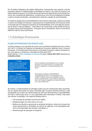 Relatório de Sustentabilidade 2013	 17	 RELATÓRIOS CGD
Os Conselhos Delegados são órgãos deliberativos vocacionados para apreciar e decidir
propostas relativas à implementação da estratégia de negócio, dos meios de suporte e da
política global de pessoal. Os Comités Gerais são estruturas dependentes da Comissão Exe-
cutiva, sem competências deliberativas, constituindo-se como fóruns privilegiados de debate
e apoio à tomada de decisões, nomeadamente mediante a adoção de ­recomendações.
O modelo de gestão para a sustentabilidade é transversal à organização, estando envolvida
a maioria dos Órgãos de Estrutura e Agrupamentos Complementares de Empresas (ACE)
na prossecução do Programa Corporativo de Sustentabilidade, bem como algumas empre-
sas do Grupo e bancos afiliados – Caixa Banco de Investimento; Caixa Gestão de Ativos;
Fundação Caixa Geral de Depósitos - Culturgest; Banco Interatlântico, Banco Comercial do
Atlântico e Banco Caixa Geral Brasil.
1.3 Estratégia Empresarial
PLANO ESTRATÉGICO DO GRUPO CGD
A CGD prosseguiu a sua atividade de acordo com as diretrizes estabelecidas para o triénio
2011-2013, no âmbito do Programa de Assistência Financeira celebrado entre o Governo
Português, o Fundo Monetário Internacional, a Comissão Europeia e o Banco Central Euro-
peu, que passou a condicionar a atividade da CGD desde 2011.
Neste sentido, o Plano Estratégico do Grupo CGD para o triénio 2011-2013 baseia-se em
2 desafios chave:
No entanto, a implementação da estratégia acabou por ser condicionada pelas necessida-
des de capital decorrentes de regras emanadas pela European Banking Authority e pela
necessidade de um plano de reestruturação da CGD que demonstrasse a sustentabilidade
da CGD a médio longo prazo e a sua capacidade para reembolsar o Estado. Este plano
veio reforçar a estratégia, com especial destaque para a:
•	 Concentração da atividade na banca de retalho;
•	 Desalavancagem de outros ativos non-core;
•	 Melhoria da eficiência operacional na atividade doméstica, através da redução dos
custos operacionais e otimização do número de agências e de empregados bem
como da renegociação dos serviços contratados; e
•	 Reestruturação da operação em Espanha.
1.º Desafio
Proteger e reforçar a saúde financeira
(Solvência, Liquidez e Rendibilidade)
do Grupo CGD, em resposta às
necessidades geradas pelo novo
enquadramento económico e do setor
financeiro
2.º Desafio
Transformar a CGD, focalizando a
atividade no negócio bancário, de
forma a assegurar a sustentabilidade
e competitividade do Grupo a nível
organizativo e de modelo de negócio
Visa dar resposta às necessidades do novo contexto
economico e do setor financeiro, em cenários mais
adversos, fortalecendo a evolução desempenho do
Grupo.
Visa preparar e garantir a sustentabilidade e
competitividade da CGD a nível organizativo e de
modelo de negócio face ao novo paradigma do setor
bancário, transformando o atual modelo de negócio do
banco em Portugal e integrando-o em termos de oferta
com a rede internacional.
 
