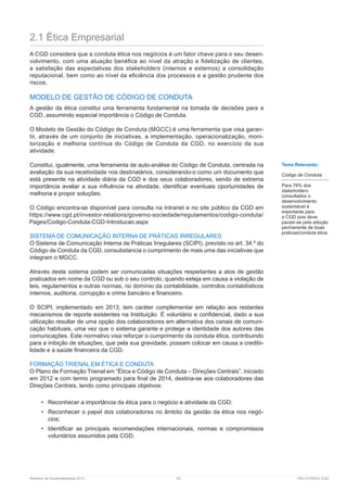 Relatório de Sustentabilidade 2013	 25	 RELATÓRIOS CGD
2.1 Ética Empresarial
A CGD considera que a conduta ética nos negócios é um fator chave para o seu desen-
volvimento, com uma atuação benéfica ao nível da atração e fidelização de clientes,
a satisfação das expectativas dos stakeholders (internos e externos) a consolidação
reputacional, bem como ao nível da eficiência dos processos e a gestão prudente dos
riscos.
MODELO DE GESTÃO DE CÓDIGO DE CONDUTA
A gestão da ética constitui uma ferramenta fundamental na tomada de decisões para a
CGD, assumindo especial importância o Código de Conduta.
O Modelo de Gestão do Código de Conduta (MGCC) é uma ferramenta que visa garan-
tir, através de um conjunto de iniciativas, a implementação, operacionalização, moni-
torização e melhoria contínua do Código de Conduta da CGD, no exercício da sua
atividade.
Constitui, igualmente, uma ferramenta de auto-análise do Código de Conduta, centrada na
avaliação da sua recetividade nos destinatários, considerando-o como um documento que
está presente na atividade diária da CGD e dos seus colaboradores, sendo de extrema
importância avaliar a sua influência na atividade, identificar eventuais oportunidades de
melhoria e propor soluções.
O Código encontra-se disponível para consulta na Intranet e no site público da CGD em
SISTEMA DE COMUNICAÇÃO INTERNA DE PRÁTICAS IRREGULARES
O Sistema de Comunicação Interna de Práticas Irregulares (SCIPI), previsto no art. 34.º do
Código de Conduta da CGD, consubstancia o cumprimento de mais uma das iniciativas que
integram o MGCC.
Através deste sistema podem ser comunicadas situações respeitantes a atos de gestão
praticados em nome da CGD ou sob o seu controlo, quando esteja em causa a violação de
leis, regulamentos e outras normas, no domínio da contabilidade, controlos contabilísticos
internos, auditoria, corrupção e crime bancário e financeiro.
O SCIPI, implementado em 2013, tem caráter complementar em relação aos restantes
mecanismos de reporte existentes na Instituição. É voluntário e confidencial, dado a sua
utilização resultar de uma opção dos colaboradores em alternativa dos canais de comuni-
cação habituais, uma vez que o sistema garante e protege a identidade dos autores das
comunicações. Este normativo visa reforçar o cumprimento da conduta ética, contribuindo
para a inibição de situações, que pela sua gravidade, possam colocar em causa a credibi-
lidade e a saúde financeira da CGD.
FORMAÇÃO TRIENAL EM ÉTICA E CONDUTA
O Plano de Formação Trienal em “Ética e Código de Conduta – Direções Centrais”, iniciado
em 2012 e com termo programado para final de 2014, destina-se aos colaboradores das
Direções Centrais, tendo como principais objetivos:
•	 Reconhecer a importância da ética para o negócio e atividade da CGD;
•	 Reconhecer o papel dos colaboradores no âmbito da gestão da ética nos negó-
cios;
•	 Identificar as principais recomendações internacionais, normas e compromissos
voluntários assumidos pela CGD;
Tema Relevante:
Código de Conduta
Para 76% dos
stakeholders
consultados o
desenvolvimento
sustentável é
importante para
a CGD pois deve
pautar-se pela adoção
permanente de boas
práticas/conduta ética.
 