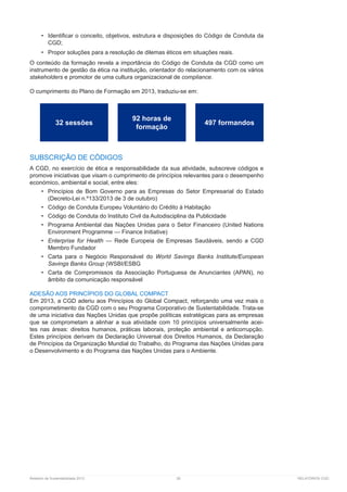 Relatório de Sustentabilidade 2013	 26	 RELATÓRIOS CGD
•	 Identificar o conceito, objetivos, estrutura e disposições do Código de Conduta da
CGD;
•	 Propor soluções para a resolução de dilemas éticos em situações reais.
O conteúdo da formação revela a importância do Código de Conduta da CGD como um
instrumento de gestão da ética na instituição, orientador do relacionamento com os vários
stakeholders e promotor de uma cultura organizacional de compliance.
O cumprimento do Plano de Formação em 2013, traduziu-se em:
SUBSCRIÇÃO DE CÓDIGOS
A CGD, no exercício de ética e responsabilidade da sua atividade, subscreve códigos e
promove iniciativas que visam o cumprimento de princípios relevantes para o desempenho
económico, ambiental e social, entre eles:
•	 Princípios de Bom Governo para as Empresas do Setor Empresarial do Estado
(Decreto-Lei n.º133/2013 de 3 de outubro)
•	 Código de Conduta Europeu Voluntário do Crédito à Habitação
•	 Código de Conduta do Instituto Civil da Autodisciplina da Publicidade
•	 Programa Ambiental das Nações Unidas para o Setor Financeiro (United Nations
Environment Programme — Finance Initiative)
•	 Enterprise for Health — Rede Europeia de Empresas Saudáveis, sendo a CGD
Membro Fundador
•	 Carta para o Negócio Responsável do World Savings Banks Institute/European
Savings Banks Group (WSBI/ESBG
•	 Carta de Compromissos da Associação Portuguesa de Anunciantes (APAN), no
âmbito da comunicação responsável
ADESÃO AOS PRINCÍPIOS DO GLOBAL COMPACT
Em 2013, a CGD aderiu aos Princípios do Global Compact, reforçando uma vez mais o
comprometimento da CGD com o seu Programa Corporativo de Sustentabilidade. Trata-se
de uma iniciativa das Nações Unidas que propõe políticas estratégicas para as empresas
que se comprometam a alinhar a sua atividade com 10 princípios universalmente acei-
tes nas áreas: direitos humanos, práticas laborais, proteção ambiental e anticorrupção.
Estes princípios derivam da Declaração Universal dos Direitos Humanos, da Declaração
de Princípios da Organização Mundial do Trabalho, do Programa das Nações Unidas para
o Desenvolvimento e do Programa das Nações Unidas para o Ambiente.
32 sessões
92 horas de
formação
497 formandos
 