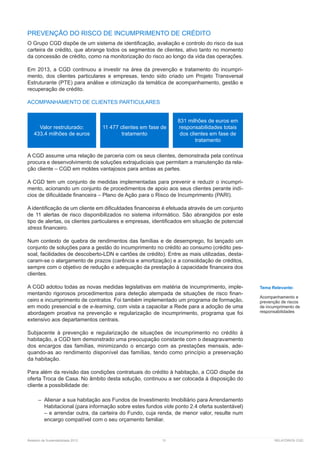 Relatório de Sustentabilidade 2013	 31	 RELATÓRIOS CGD
PREVENÇÃO DO RISCO DE INCUMPRIMENTO DE CRÉDITO
O Grupo CGD dispõe de um sistema de identificação, avaliação e controlo do risco da sua
carteira de crédito, que abrange todos os segmentos de clientes, ativo tanto no momento
da concessão de crédito, como na monitorização do risco ao longo da vida das operações.
Em 2013, a CGD continuou a investir na área da prevenção e tratamento do incumpri-
mento, dos clientes particulares e empresas, tendo sido criado um Projeto Transversal
Estruturante (PTE) para análise e otimização da temática de acompanhamento, gestão e
recuperação de crédito.
ACOMPANHAMENTO DE CLIENTES PARTICULARES	
A CGD assume uma relação de parceria com os seus clientes, demonstrada pela contínua
procura e desenvolvimento de soluções extrajudiciais que permitam a manutenção da rela-
ção cliente – CGD em moldes vantajosos para ambas as partes.
A CGD tem um conjunto de medidas implementadas para prevenir e reduzir o incumpri-
mento, acionando um conjunto de procedimentos de apoio aos seus clientes perante indí-
cios de dificuldade financeira – Plano de Ação para o Risco de Incumprimento (PARI).
A identificação de um cliente em dificuldades financeiras é efetuada através de um conjunto
de 11 alertas de risco disponibilizados no sistema informático. São abrangidos por este
tipo de alertas, os clientes particulares e empresas, identificados em situação de potencial
stress financeiro.
Num contexto de quebra de rendimentos das famílias e de desemprego, foi lançado um
conjunto de soluções para a gestão do incumprimento no crédito ao consumo (crédito pes-
soal, facilidades de descoberto-LDN e cartões de crédito). Entre as mais utilizadas, desta-
caram-se o alargamento de prazos (carência e amortização) e a consolidação de créditos,
sempre com o objetivo de redução e adequação da prestação à capacidade financeira dos
clientes.
A CGD adotou todas as novas medidas legislativas em matéria de incumprimento, imple-
mentando rigorosos procedimentos para deteção atempada de situações de risco finan-
ceiro e incumprimento de contratos. Foi também implementado um programa de formação,
em modo presencial e de e-learning, com vista a capacitar a Rede para a adoção de uma
abordagem proativa na prevenção e regularização de incumprimento, programa que foi
extensivo aos departamentos centrais.
Subjacente à prevenção e regularização de situações de incumprimento no crédito à
habitação, a CGD tem demonstrado uma preocupação constante com o desagravamento
dos encargos das famílias, minimizando o encargo com as prestações mensais, ade-
quando-as ao rendimento disponível das famílias, tendo como princípio a preservação
da habitação.
Para além da revisão das condições contratuais do crédito à habitação, a CGD dispõe da
oferta Troca de Casa. No âmbito desta solução, continuou a ser colocada à disposição do
cliente a possibilidade de:
–– Alienar a sua habitação aos Fundos de Investimento Imobiliário para Arrendamento
Habitacional (para informação sobre estes fundos vide ponto 2.4 oferta sustentável)
– e arrendar outra, da carteira do Fundo, cuja renda, de menor valor, resulte num
encargo compatível com o seu orçamento familiar.
Valor restruturado:
433,4 milhões de euros
11 477 clientes em fase de
tratamento
831 milhões de euros em
responsabilidades totais
dos clientes em fase de
tratamento
Tema Relevante:
Acompanhamento e
prevenção de riscos
de incumprimento de
responsabilidades
 