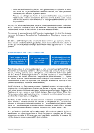 Relatório de Sustentabilidade 2013	 32	 RELATÓRIOS CGD
–– Trocar a sua atual habitação por uma outra, propriedade do Grupo CGD, de menor
valor e que, em função disso mesmo, determine, também, uma prestação mensal
compatível com o respetivo orçamento familiar.
–– Alienar a sua habitação aos Fundos de Investimento Imobiliário para Arrendamento
Habitacional e posterior arrendamento do mesmo imóvel, já afeto àquele veículo,
com um valor de renda mensal inferior ao da prestação do financiamento que havia
sido contratado.
Em 2013, no âmbito da prevenção e mitigação do incumprimento no crédito à habitação,
a CGD assegurou a realização de 28 508 alterações contratuais em 24 441 operações,
representando um total de 1465 milhões de euros de responsabilidades.
Foram objeto de acompanhamento 65 074 clientes, representando 269,5 milhões de euros,
no âmbito do Programa Extrajudicial de Regularização de Situações de Incumprimento
(PERSI).
Em 2014, a CGD irá implementar um conjunto de mecanismos que permitam, durante o
tempo previsto pelo Banco de Portugal (2 anos), ter um acompanhamento mais próximo de
clientes que foram objeto de intervenção da CGD com vista à regularização do seu incum-
primento.
ACOMPANHAMENTO DE CLIENTES EMPRESAS
Face à necessidade de uma nova abordagem ao setor empresarial por parte da CGD, que
fizesse face a um contexto económico extremamente adverso, com aumento exponencial
de non-performing loans, foi criada a Direção de Acompanhamento de Empresas (DAE)
em 2012. A missão desta Direção manteve-se em 2013, procedendo ao acompanhamento
e recuperação dos créditos concedidos a empresas com envol-vimento na CGD superior
a 5 milhões de euros, com imparidades constituídas iguais ou superiores a 10% ou, inde-
pendentemente do valor de imparidade, que pertençam a setores de atividade de risco
(construção/ promoção imobiliária, hotelaria/turismo).
A CGD dispõe de três Gabinetes de empresas - dois localizados em Lisboa e um no Porto,
promovendo a proximidade geográfica com os clientes, e procura incorporar, de forma
mais eficaz, as especificidades regionais do tecido empresarial português. Cada uma das
Regiões conta com o apoio de uma Unidade de Apoio Operacional (Middle Office Sul e
Norte), que garante o suporte administrativo e operacional, permitindo, desta forma, que o
cliente tenha um acompanhamento global.
Por forma a dotar a CGD dos recursos humanos necessários ao acompanhamento de
novos dossiers, a estrutura comercial dos gabinetes foi reforçada em 2013. Por outro lado,
o Núcleo de Apoio Técnico aprovado no final de 2012, foi implementado no primeiro trimes-
tre de 2013, responsável pelo acompanhamento dos fundos de reestruturação empresa-
rial;e acompanhamento da carteira de ativos imobiliários dos clientes afetos à DAE.
A 31 de Dezembro de 2013 a DAE tinha em carteira 3,9 mil milhões de euros de respon-
sabilidades e um volume de depósitos de 60 milhões de euros, repartidos por 107 grupos
económicos, num total de 624 empresas, com imparidades constituídas de cerca de 960
milhões de euros, o que representa 29% do crédito total.
3,9 mil milhões de euros
de responsabilidades e um
volume de depósitos de
60 milhões de euros
107 grupos económicos,
num total de
624 empresas
Imparidades constituídas
de cerca de 960 milhões
de euros correspondente a
29% do crédito total
 