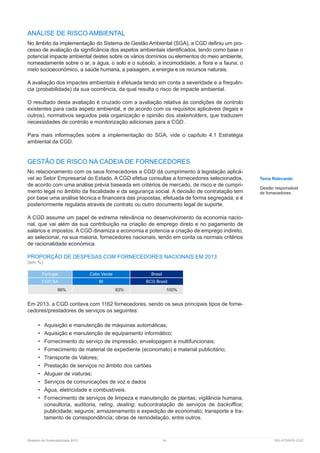 Relatório de Sustentabilidade 2013	 34	 RELATÓRIOS CGD
ANÁLISE DE RISCO AMBIENTAL
No âmbito da implementação do Sistema de Gestão Ambiental (SGA), a CGD definiu um pro-
cesso de avaliação da significância dos aspetos ambientais identificados, tendo como base o
potencial impacte ambiental destes sobre os vários domínios ou elementos do meio ambiente,
nomeadamente sobre o ar, a água, o solo e o subsolo, a incomodidade, a flora e a fauna, o
meio socioeconómico, a saúde humana, a paisagem, a energia e os recursos naturais.
A avaliação dos impactes ambientais é efetuada tendo em conta a severidade e a frequên-
cia (probabilidade) da sua ocorrência, da qual resulta o risco de impacte ambiental.
O resultado desta avaliação é cruzado com a avaliação relativa às condições de controlo
existentes para cada aspeto ambiental, e de acordo com os requisitos aplicáveis (legais e
outros), normativos seguidos pela organização e opinião dos stakeholders, que traduzem
necessidades de controlo e monitorização adicionais para a CGD.
Para mais informações sobre a implementação do SGA, vide o capítulo 4.1 Estratégia
ambiental da CGD.
GESTÃO DE RISCO NA CADEIA DE FORNECEDORES
No relacionamento com os seus fornecedores a CGD dá cumprimento à legislação aplicá-
vel ao Setor Empresarial do Estado. A CGD efetua consultas a fornecedores selecionados,
de acordo com uma análise prévia baseada em critérios de mercado, de risco e de cumpri-
mento legal no âmbito da fiscalidade e da segurança social. A decisão de contratação tem
por base uma análise técnica e financeira das propostas, efetuada de forma segregada, e é
posteriormente regulada através de contrato ou outro documento legal de suporte.
A CGD assume um papel de extrema relevância no desenvolvimento da economia nacio-
nal, que vai além da sua contribuição na criação de emprego direto e no pagamento de
salários e impostos. A CGD dinamiza a economia e potencia a criação de emprego indireto,
ao selecionar, na sua maioria, fornecedores nacionais, tendo em conta os normais critérios
de racionalidade económica.
PROPORÇÃO DE DESPESAS COM FORNECEDORES NACIONAIS EM 2013
(em %)
Portugal Cabo Verde Brasil
CGD,SA BI BCG Brasil
96% 83% 100%
Em 2013, a CGD contava com 1162 fornecedores, sendo os seus principais tipos de forne-
cedores/prestadores de serviços os seguintes:
•	 Aquisição e manutenção de máquinas automáticas;
•	 Aquisição e manutenção de equipamento informático;
•	 Fornecimento do serviço de impressão, envelopagem e multifuncionais;
•	 Fornecimento de material de expediente (economato) e material publicitário;
•	 Transporte de Valores;
•	 Prestação de serviços no âmbito dos cartões
•	 Aluguer de viaturas;
•	 Serviços de comunicações de voz e dados
•	 Água, eletricidade e combustíveis.
•	 Fornecimento de serviços de limpeza e manutenção de plantas; vigilância humana;
consultoria, auditoria, rating, dealing; subcontratação de serviços de backoffice;
publicidade; seguros; armazenamento e expedição de economato; transporte e tra-
tamento de correspondência; obras de remodelação, entre outros.
Tema Relevante:
Gestão responsável
de fornecedores
 