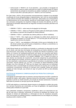 Relatório de Sustentabilidade 2013	 36	 RELATÓRIOS CGD
•	 Carta-circular n.º 98/2013, de 12 de dezembro - que procedeu à divulgação de
boas práticas a observar pelas instituições de crédito na implementação do regime
extraordinário de proteção de devedores de crédito à habitação em situação eco-
nómica muito difícil, aprovado pela Lei n.º 58/2012, de 9 de novembro.
Em Cabo Verde, o BCA e o BI acompanham permanentemente e adaptam à sua atividade
a publicação de novas obrigações legais e regulamentares, bem como as recomendações
e boas práticas emanadas das entidades de supervisão, relacionadas com a transparência
no relacionamento com os seus clientes, atuando em conformidade, também, com os valo-
res e princípios consagrados nos respetivos Códigos de Conduta. De salientar, em 2013 a
adequação da atividade relativamente aos seguintes normativos emanados pelo Banco de
Cabo Verde:
•	 AGMVM n.º 5/2013 – sobre meios de divulgação de informação;
•	 AGMVM n.º 7/2013 – relativo ao Prospeto de oferta pública de distribuição (modelos
que obedece a estrutura dos prospetos de ofertas públicas);
•	 AGMVM n.º 8/2013 – publicidade das ofertas públicas de valores mobiliários;
•	 Aviso n.º 1/2013 – fixou regras que as instituições de crédito devem observar na
divulgação do preçário e a Circular Série A n.º 177 de 09 de julho de 2013 que veio
regulamentar estrutura do preçário;
•	 Aviso n.º 3/2013 – que estabelece a informação mínima que as instituições de cré-
dito devem prestar para permitir juízos comparativos e reforçar a concorrência e a
transparência do mercado de crédito.
O BCG Brasil dispõe de uma Política de Suitability ou verificação da adequação do perfil
de um cliente, que trata das informações de transparência ao cliente referente aos pro-
dutos financeiros. Esta política visa reforçar a proteção dos Clientes Investidores e esta-
belece um conjunto de medidas/procedimentos que devem ser cumpridos pelo Banco,
de acordo com a recomendação de melhores práticas da Associação Brasileira das Enti-
dades dos Mercados Financeiro e de Capitais (ANBIMA), com o objetivo de apoiar os
seus clientes nas decisões de investimento, procurando adaptá-las às particularidades
de cada categoria de investidor, de forma a garantir que o cliente está consciente do nível
de risco associado a cada produtos e que entende os conceitos e os potenciais de perda
associados. Importa salientar que, em 2013, a Comissão de Valores Mobiliários (CVM)
divulgou uma nova instrução (N.º 539) que cria regras mais rígidas para as instituições
financeiras sobre a recomendação de produtos financeiros de acordo com os perfis dos
investidores, procedimento conhecido no mercado como suitability. Muitas das práticas
exigidas por esta instrução, que entrará em vigor em janeiro de 2015, já são adotadas
pelo Banco.
POLÍTICAS DE DESENHO E COMERCIALIZAÇÃO DE PRODUTOS E SERVIÇOS
FINANCEIROS
A divulgação de informação sobre os produtos e serviços financeiros da CGD, no âmbito da
atividade de retalho, está sujeita a rigorosos deveres de informação e transparência, cujo
propósito é permitir ao cliente bancário uma tomada de decisão esclarecida e fundamen-
tada sobre os produtos ou serviços que lhe são oferecidos.
A CGD está adstrita ao cumprimento desses deveres na divulgação ao público dos produ-
tos e serviços financeiros que comercializa, por força da legislação e da regulamentação
emitida pelas entidades de supervisão.
Uma publicidade verdadeira, transparente, equilibrada e clara é um instrumento de cria-
ção de valor para a instituição, propiciando um aumento de satisfação dos clientes, uma
redução no número de reclamações e a diminuição do risco de compliance associado.
Uma comunicação de qualidade beneficia o estabelecimento de uma relação de confiança
duradoura entre o cliente e a CGD.
 