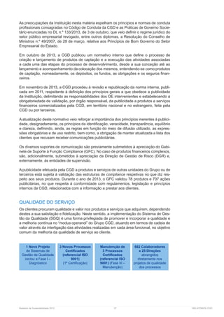 Relatório de Sustentabilidade 2013	 37	 RELATÓRIOS CGD
As preocupações da Instituição nesta matéria espelham os princípios e normas de conduta
profissionais consagradas no Código de Conduta da CGD e as Práticas de Governo Socie-
tário enunciadas no DL n.º 133/2013, de 3 de outubro, que veio definir o regime jurídico do
setor público empresarial revogado, entre outros diplomas, a Resolução do Conselho de
Ministros n.º 49/2007, de 28 de março, relativa aos Princípios de Bom Governo do Setor
Empresarial do Estado.
Em outubro de 2013, a CGD publicou um normativo interno que define o processo de
criação e lançamento de produtos de captação e a execução das atividades associadas
a cada uma das etapas do processo de desenvolvimento, desde a sua conceção até ao
lançamento e acompanhamento da colocação dos mesmos, entendendo-se como produtos
de captação, nomeadamente, os depósitos, os fundos, as obrigações e os seguros finan-
ceiros.
Em novembro de 2013, a CGD procedeu à revisão e republicação da norma interna, publi-
cada em 2011, respeitante à definição dos princípios gerais a que obedece a publicidade
da Instituição, delimitando as responsabilidades dos OE intervenientes e estabelecendo a
obrigatoriedade de validação, por órgão responsável, da publicidade a produtos e serviços
financeiros comercializados pela CGD, em território nacional e no estrangeiro, feita pela
CGD ou por terceiros.
A atualização deste normativo veio reforçar a importância dos princípios inerentes à publici-
dade, designadamente, os princípios da identificação, veracidade, transparência, equilíbrio
e clareza, definindo, ainda, as regras em função do meio de difusão utilizado, as expres-
sões obrigatórias e de uso restrito, bem como, a obrigação de manter atualizada a lista dos
clientes que recusam receber comunicações publicitárias.
Os diversos suportes de comunicação são previamente submetidos à apreciação do Gabi-
nete de Suporte à Função Compliance (GFC). No caso de produtos financeiros complexos,
são, adicionalmente, submetidos à apreciação da Direção de Gestão de Risco (DGR) e,
externamente, às entidades de supervisão.
A publicidade efetuada pela CGD a produtos e serviços de outras unidades do Grupo ou de
terceiros está sujeita à validação das estruturas de compliance respetivas no que diz res-
peito aos seus produtos. Durante o ano de 2013, o GFC validou 78 produtos e 707 ações
publicitárias, no que respeita à conformidade com regulamentos, legislação e princípios
internos da CGD, relacionados com a informação a prestar aos clientes.
QUALIDADE DO SERVIÇO
Os clientes procuram qualidade e valor nos produtos e serviços que adquirem, dependendo
destes a sua satisfação e fidelização. Neste sentido, a implementação do Sistema de Ges-
tão da Qualidade (SGQ) é uma forma privilegiada de promover e incorporar a qualidade e
a melhoria contínua no “modus operandi” do Grupo CGD, atuando em termos de cadeia de
valor através da interligação das atividades realizadas em cada área funcional, no objetivo
comum da melhoria da qualidade de serviço ao cliente.
1 Novo Projeto
de Sistemas de
Gestão da Qualidade
iniciou a Fase I –
Diagnóstico
3 Novos Processos
Certificados
(referencial ISO
9001)
(1ª Certificação)
Manutenção de
3 Processos
Certificados
(referencial ISO
9001) (Fase III –
Manutenção)
682 Colaboradores
e 25 Direções
abrangidos
diretamente nos
projetos de qualidade
dos processos
 