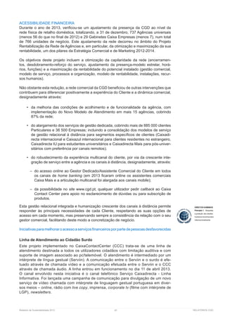 Relatório de Sustentabilidade 2013	 42	 RELATÓRIOS CGD
ACESSIBILIDADE FINANCEIRA
Durante o ano de 2013, verificou-se um ajustamento da presença da CGD ao nível da
rede física de retalho doméstica, totalizando, a 31 de dezembro, 737 Agências universais
(menos 56 do que no final de 2012) e 29 Gabinetes Caixa Empresas (menos 7), num total
de 766 unidades de negócio. Este ajustamento da rede decorreu no âmbito do Projeto
Rentabilização da Rede de Agências e, em particular, da otimização e maximização da sua
rentabilidade, um dos pilares da Estratégia Comercial e de Marketing 2012-2014.
Os objetivos deste projeto incluem a otimização da capilaridade da rede (encerramen-
tos, desdobramento-reforço do serviço, ajustamento da presença-modelo estrelar, horá-
rios, funções) e a maximização da rentabilidade do potencial instalado (gestão comercial,
modelo de serviço, processos e organização, modelo de rentabilidade, instalações, recur-
sos ­humanos).
Não obstante esta redução, a rede comercial da CGD beneficiou de outras intervenções que
contribuem para diferenciar positivamente a experiência do Cliente e a dinâmica comercial,
designadamente através:
•	 da melhoria das condições de acolhimento e de funcionalidade da agência, com
implementação do Novo Modelo de Atendimento em mais 15 agências, cobrindo
87% da rede;
•	 do alargamento dos serviços de gestão dedicada, cobrindo mais de 885 000 clientes
Particulares e 38 500 Empresas; incluindo a consolidação dos modelos de serviço
de gestão relacional à distância para segmentos específicos de clientes (Caixadi-
recta internacional e Caixazul internacional para clientes residentes no estrangeiro,
Caixadirecta IU para estudantes universitários e Caixadirecta Mais para pós-univer-
sitários com preferência por canais remotos);
•	 do robustecimento da experiência multicanal do cliente, por via da crescente inte-
gração de serviço entre a agência e os canais à distância, designadamente, através:
–– do acesso online ao Gestor Dedicado/Assistente Comercial do Cliente em todos
os canais de home banking (em 2013 ficaram online os assistentes comerciais
Caixa Mais e a articulação multicanal foi alargada aos canais mobile);
–– da possibilidade no site , qualquer utilizador pedir callback ao Caixa
Contact Center para apoio no esclarecimento de dúvidas ou para subscrição de
produtos.
Esta gestão relacional integrada e humanização crescente dos canais à distância permite
responder às principais necessidades de cada Cliente, respeitando as suas opções de
acesso em cada momento, mas preservando sempre a consistência da relação com o seu
gestor comercial, facilitando deste modo a concretização de negócio.
Iniciativasparamelhoraroacessoaserviçosfinanceirosporpartedepessoasdesfavorecidas
Linha de Atendimento ao Cidadão Surdo
Este projeto implementado no CaixaContactCenter (CCC) trata-se de uma linha de
atendimento destinada a todos os utilizadores cidadãos com limitação auditiva e com
suporte de imagem associado ao pc/telemóvel. O atendimento é intermediado por um
intérprete de língua gestual (Serviin). A comunicação entre o Serviin e o surdo é efe-
tuado através de chamada vídeo e a comunicação efetuada entre o Serviin e o CCC
através de chamada áudio. A linha entrou em funcionamento no dia 11 de abril 2013.
O canal envolvido nesta iniciativa é o canal telefónico Serviço Caixadirecta - Linha
Informativa. Foi lançada uma campanha de comunicação para divulgação de um novo
serviço de vídeo chamada com intérprete de linguagem gestual portuguesa em diver-
sos meios – online, rádio com live copy, imprensa, corporate tv (filme com intérprete de
LGP), newsletters.
 
