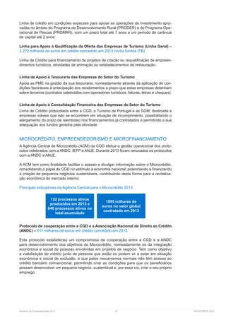 Relatório de Sustentabilidade 2013	 47	 RELATÓRIOS CGD
Linha de crédito em condições especiais para apoiar as operações de investimento apro-
vadas no âmbito do Programa de Desenvolvimento Rural (PRODER) e do Programa Ope-
racional de Pescas (PROMAR), com um prazo total até 7 anos e um período de carência
de capital até 2 anos.
Linha para Apoio à Qualificação da Oferta das Empresas de Turismo (Linha Geral) –
3 270 milhares de euros em crédito concedido em 2013 (inclui fundos ITB)
Linha de Crédito para financiamento de projetos de criação ou requalificação de empreen-
dimentos turísticos, atividades de animação ou estabelecimentos de restauração.
Linha de Apoio à Tesouraria das Empresas do Setor do Turismo
Apoia as PME na gestão da sua tesouraria, nomeadamente através da aplicação de con-
dições favoráveis à antecipação dos recebimentos a prazo que estas empresas detenham
sobre terceiros (contratos celebrados com operadores turísticos, faturas, letras e cheques).
Linha de Apoio à Consolidação Financeira das Empresas do Setor do Turismo
Linha de Crédito protocolada entre a CGD, o Turismo de Portugal e as SGM, destinada a
empresas viáveis que não se encontrem em situação de incumprimento, possibilitando o
alargamento do prazo de reembolso nos financiamentos já contratados e permitindo a sua
adequação aos fundos gerados pela atividade.
MICROCRÉDITO, EMPREENDEDORISMO E MICROFINANCIAMENTO
A Agência Central de Microcrédito (ACM) da CGD efetua a gestão operacional dos proto-
colos celebrados com a ANDC, IEFP e ANJE. Durante 2013 foram renovados os protocolos
com a ANDC a ANJE.
A ACM tem como finalidade facilitar o acesso e divulgar informação sobre o Microcrédito,
consolidando o papel da CGD no estímulo à economia nacional, potenciando e financiando
a criação de pequenos negócios sustentáveis, contribuindo desta forma para a revitaliza-
ção económica do mercado interno.
Principais indicadores da Agência Central para o Microcrédito 2013:
Protocolo de cooperação entre a CGD e a Associação Nacional de Direito ao Crédito
(ANDC) – 611 milhares de euros em crédito concedido em 2013
Este protocolo estabeleceu um compromisso de cooperação entre a CGD e a ANDC
para desenvolvimento dos objetivos do Microcrédito, nomeadamente os da integração
económica e social de pessoas envolvidas em projetos de negócio. Tem como objetivo
a viabilização do crédito junto de pessoas que estão ou podem vir a estar em situação
económica e social de exclusão, e que pelos mecanismos normais não têm acesso ao
crédito bancário convencional, permitindo criar as condições para que os beneficiários
possam desenvolver um pequeno negócio, sustentável e, por essa via, criar o seu próprio
emprego.
122 processos ativos
produzidos em 2013 e
640 processos ativos no
total acumulado
1895 milhares de
euros no valor global
contratado em 2013
 