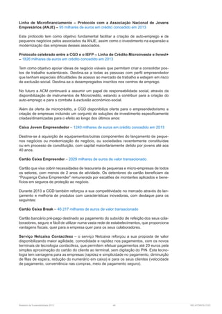 Relatório de Sustentabilidade 2013	 48	 RELATÓRIOS CGD
Linha de Microfinanciamento – Protocolo com a Associação Nacional de Jovens
Empresários (ANJE) – 95 milhares de euros em crédito concedido em 2013
Este protocolo tem como objetivo fundamental facilitar a criação de auto-emprego e de
pequenos negócios pelos associados da ANJE, assim como o investimento na expansão e
modernização das empresas desses associados.
Protocolo celebrado entre a CGD e o IEFP – Linha de Crédito Microinveste e Invest+
– 1826 milhares de euros em crédito concedido em 2013
Tem como objetivo apoiar ideias de negócio viáveis que permitam criar e consolidar pos-
tos de trabalho sustentáveis. Destina-se a todas as pessoas com perfil empreendedor
que tenham especiais dificuldades de acesso ao mercado de trabalho e estejam em risco
de exclusão social. Destina-se a desempregados inscritos nos centros de emprego.
No futuro a ACM continuará a assumir um papel de responsabilidade social, através da
disponibilização de instrumentos de Microcrédito, estando a contribuir para a criação do
auto-emprego e para o combate à exclusão económico-social.
Além da oferta de microcrédito, a CGD disponibiliza oferta para o empreendedorismo e
criação de empresas incluindo um conjunto de soluções de investimento especificamente
criadas/dinamizadas para o efeito ao longo dos últimos anos:
Caixa Jovem Empreendedor – 1240 milhares de euros em crédito concedido em 2013
Destina-se à aquisição de equipamentos/outras componentes do lançamento de peque-
nos negócios ou modernização do negócio, ou sociedades recentemente constituídas
ou em processo de constituição, com capital maioritariamente detido por jovens até aos
40 anos.
Cartão Caixa Empreender – 2029 milhares de euros de valor transacionado
Cartão que visa cobrir necessidades de tesouraria de pequenas e micro-empresas de todos
os setores, com menos de 2 anos de atividade. Os detentores do cartão beneficiam da
“Poupança Caixa Empreender” remunerada por escalões de montantes aplicados e bene-
fícios em seguros de proteção ao negócio.
Durante 2013 a CGD também reforçou a sua competitividade no mercado através do lan-
çamento e melhoria de produtos com características inovadoras, com destaque para os
seguintes:
Cartão Caixa Break – 46 217 milhares de euros de valor transacionado
Cartão bancário pré-pago destinado ao pagamento do subsídio de refeição dos seus cola-
boradores, seguro e fácil de utilizar numa vasta rede de estabelecimentos, que proporciona
vantagens fiscais, quer para a empresa quer para os seus colaboradores.
Serviço Netcaixa Contactless – o serviço Netcaixa reforçou a sua proposta de valor
disponibilizando maior agilidade, comodidade e rapidez nos pagamentos, com os novos
terminais de tecnologia contactless, que permitem efetuar pagamentos até 20 euros pela
simples aproximação do cartão do cliente ao terminal, sem digitação do PIN. Esta tecno-
logia tem vantagens para as empresas (rapidez e simplicidade no pagamento, diminuição
de filas de espera, redução do numerário em caixa) e para os seus clientes (velocidade
de pagamento, conveniência nas compras, meio de pagamento seguro).
 