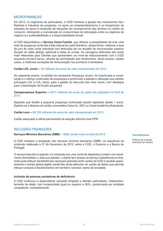 Relatório de Sustentabilidade 2013	 49	 RELATÓRIOS CGD
MICROFINANÇAS
Em 2013, no segmento de particulares, a CGD manteve a aposta nos mecanismos faci-
litadores e indutores de poupança, no apoio ao empreendedorismo e no lançamento de
soluções de apoio à resolução de situações de incumprimento das famílias no crédito ao
consumo, reforçando a manutenção do compromisso de articulação entre os objetivos de
negócio e a sustentabilidade e a responsabilidade Social.
A CGD disponibilizou o Serviço Caixa Família, que oferece a possibilidade de criar uma
rede de poupança na família (rede natural de cada Cliente) e, dessa forma, melhorar a taxa
de juro de cada conta individual com atribuição de um escalão de remuneração superior
(função do saldo global), aplicável a todas as contas. As vantagens atribuídas são ainda
mais relevantes para Clientes que apresentem um nível de relacionamento com a CGD
enquanto primeiro banco, através da domiciliação dos rendimentos, tendo acesso, nestes
casos, a melhores condições de remuneração nos primeiros 2 semestres.
Cartão LOL Junior – 29 milhares de euros de valor transacionado em 2013
No segmento jovens, no âmbito da campanha Poupança Jovem, foi incentivada a consti-
tuição e o reforço continuado de poupanças e promovida a adesão e utilização aos cartões
pré-pagos LOL e LOL Júnior, para a gestão do dia-a-dia dos mais novos, com destaque
para a associação da função poupança.
Caixapoupança Superior – 4271 milhares de euros de saldo dos depósitos no final de
2013
Depósito que facilita a pequena poupança continuada (aceita depósitos desde 1 euro).
Destina-se a titulares do cartão universitário Caixa IU, ISIC ou Caixa Académica Estudante.
Cartão Leve – 66 102 milhares de euros de valor transacionado em 2013
Cartão associado à oferta permanente da solução reforma Leve PPR.
INCLUSÃO FINANCEIRA
Serviços Mínimos Bancários (SMB) – 3042 contas vivas no final de 2013
A CGD manteve a prestação dos serviços mínimos bancários (SMB), na sequência do
protocolo celebrado a 27 de Novembro de 2012, entre a CGD, o Governo e o Banco de
Portugal.
O serviço bancário é gratuito e é composto por uma conta de depósitos à ordem com rendi-
mento domiciliado e, pela sua adesão, o cliente tem acesso ao serviço Caixadirecta on-line,
onde pode efetuar transferências nacionais gratuitas entre contas da CGD e receber gratui-
tamente o extrato global digital, sendo-lhe ainda atribuído um cartão de débito que permite
efetuar compras e levantamentos em território nacional, isento de anuidade.
Inclusão de pessoas portadoras de deficiência
A CGD continuou a disponibilizar soluções dirigidas a clientes particulares, independen-
temente da idade, com incapacidade igual ou superior a 60%, comprovada por entidade
competente, nomeadamente:
Tema Relevante:
Práticas de inclusão
financeira de clientes
 
