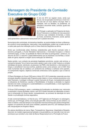 Relatório de Sustentabilidade 2013	 5	 RELATÓRIOS CGD
Mensagem do Presidente da Comissão
Executiva do Grupo CGD
O ano de 2013 ao registar sinais, ainda que
ténues, de recuperação económica a nível mun-
dial veio dar um novo alento à Europa. Nem a
realidade, nem os desafios, os problemas, as
soluções a encontrar serão, contudo, iguais aos
de outrora.
Em Portugal, a aplicação do Programa de Assis-
tência Financeira e os efeitos da crise assumem
contornos cuja verdadeira di-mensão, a todos
os níveis, económico, financeiro, social, apenas
será apreendida e plenamente mensurável com o passar dos anos.
Numa época tão conturbada, de tamanhos desafios, as oportunidades de fazer a diferença,
de construir novos paradigmas, mais justos, mais equilibrados, podem ser a razão de ser e
a razão pela qual uma instituição como a Caixa Geral de Depósitos se afirma.
Ainda que condicionada pelas diretrizes estabelecidas pelo Acordo assinado entre o
Governo português, o Fundo Monetário Internacional, a Comissão Europeia e o Banco
Central Europeu, a CGD, na qualidade de “Banco de todos os portugueses”, continuou, no
decurso de 2013, a assumir o papel determinante que as empresas e as famílias, a socie-
dade em geral, esperam e exigem duma instituição de referência.
Neste sentido, num contexto de percebida fragilidade económica, social e até anímica, a
campanha lançada “há um banco que está a ajudar o país a dar a volta” traduziu a vontade
estratégica de apoiar, sobretudo, as pessoas e as PME a não desistirem, a não baixarem os
braços, a acreditarem nos seus sonhos, podendo contar, como sempre, com a CGD. Esta
visão humanista não só viabilizou um acréscimo de confiança e certezas como permitiu,
na componente negócio, objetivos comerciais ambiciosos como aqueles a que a CGD se
propôs.
O Plano Estratégico do Grupo CGD para o triénio 2011-2013 pretendeu responder aos dois
principais desafios impostos pelo Programa atrás citado e o novo contexto económico e do
setor financeiro: i) proteger e reforçar a saúde financeira do Grupo, nomeadamente quanto
a indicadores de Solvência, Liquidez e Rendibilidade; ii) focalizar a atividade no negócio
bancário de modo a assegurar a sustentabilidade e a competitividade, a nível organizacio-
nal e de modelo de negócio.
O Grupo CGD prosseguiu, assim, a estratégia de focalização na atividade core, reduzindo
a exposição a outras atividades, tendo o ano 2013 ficado marcado por alterações na estru-
tura e composição do Grupo devido, nomeadamente, ao processo de alienação do ramo
Saúde e a privatização da área seguradora.
A rede comercial totalizava, no final do ano, 1277 Agências em Portugal e no estrangeiro,
sendo que, em Portugal, sofreu uma redução para 805, menos 43 face ao ano anterior, e a
rede no exterior, sinal dos tempos e da expansão macroeconómica dos países emergentes,
registou um acréscimo de mais nove unidades, passando para 472, com destaque para as
oito inaugurações em Angola e Macau.
Os valores identitários da marca, Rigor, Transparência, Segurança, Integridade e Respeito,
decorrem do modelo organizacional adotado e da persistência, ao mais alto nível, de com-
promissos que conciliam uma visão de Banca Responsável com a Promoção do Futuro.
 