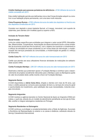 Relatório de Sustentabilidade 2013	 50	 RELATÓRIOS CGD
Crédito Habitação para pessoas portadoras de deficiência – 4134 milhares de euros de
crédito concedido em 2013
Este crédito habitação permite aos deficientes civis e das Forças Armadas adquirir ou cons-
truir a sua habitação própria permanente, com uma taxa muito reduzida.
Caixa Poupança Rumos – 9790 milhares de euros de saldo dos depósitos no final do ano
dos depósitos constituídos em 2013
Consiste num depósito a prazo bastante flexível, a 6 meses, renovável, com suporte de
caderneta, para clientes com invalidez igual ou superior a 60%.
Inclusão do Terceiro Setor
Social Investe
Linha de crédito específica para entidades que integram o setor social (IPPS, Mutualida-
des, Misericórdias, Cooperativas, Associações de desenvolvimento local e outras entida-
des da economia social sem fins lucrativos), com o objetivo de incentivar o investimento e
o reforço da atividade em áreas existentes ou em novas áreas de intervenção, a moder-
nização dos serviços prestados às comunidades, a modernização de gestão e o reforço
de tesouraria.
Cartão Caixa Fã – 667 427 milhares de euros de valor transacionado em 2013
Cartão que permite aos seus utilizadores financiar atividades de instituições de solidarie-
dade social e ONG.
Cartão Fundação Alentejo – 246 301 milhares de euros de valor transacionado em 2013
Destinado a clientes que pretendam apoiar a Fundação Alentejo e contribuir para o desen-
volvimento de projetos socialmente relevantes para o Alentejo e para os Alentejanos (parte
do valor da anuidade deste cartão reverte a favor da Fundação Alentejo).
Segmento Senior
A CGD disponibiliza a oferta Caixa Ativa, dirigida a clientes com mais de 55 anos, que
inclui o crédito pessoal ao consumo para aquisição de bens ou serviços de consumo geral
e oportunidades de investimento, para satisfação das suas necessidades, incluindo ener-
gias renováveis.
Segmento Imigrantes
A CGD manteve a agência bancária no Centro Nacional de Apoio ao Imigrante (CNAI) em
Lisboa, o qual visa, através de um modelo de atendimento semelhante ao da Loja do Cida-
dão, acolher e integrar estrangeiros residentes em Portugal.
Segmento Residentes no Estrangeiro
A CGD continuou a privilegiar a complementaridade entre a Rede de Agências, Sucursais
e Escritórios de Representação no exterior e os canais à distância, sobretudo através do
Serviço Caixadirecta Internacional.
 