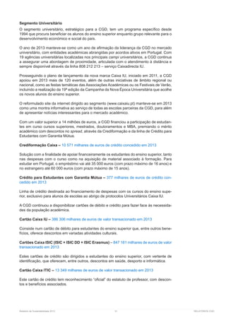 Relatório de Sustentabilidade 2013	 51	 RELATÓRIOS CGD
Segmento Universitário
O segmento universitário, estratégico para a CGD, tem um programa específico desde
1994 que procura beneficiar os alunos do ensino superior enquanto grupo relevante para o
desenvolvimento económico e social do país.
O ano de 2013 manteve-se como um ano de afirmação da liderança da CGD no mercado
universitário, com entidades académicas abrangidas por acordos ativos em Portugal. Com
19 agências universitárias localizadas nos principais campi universitários, a CGD continua
a assegurar uma abordagem de proximidade, articulada com o atendimento à distância e
sempre disponível através da linha 808 212 213 – serviço Caixadirecta IU.
Prosseguindo o plano de lançamento da nova marca Caixa IU, iniciado em 2011, a CGD
apoiou em 2013 mais de 120 eventos, além de outras iniciativas de âmbito regional ou
nacional, como as festas temáticas das Associações Académicas ou os Festivais de Verão,
incluindo a realização da 19ª edição da Campanha da Nova Época Universitária que acolhe
os novos alunos do ensino superior.
O reformulado site da internet dirigido ao segmento ( ) manteve-se em 2013
como uma montra informativa ao serviço de todas as escolas parceiras da CGD, para além
de apresentar notícias interessantes para o mercado académico.
Com um valor superior a 14 milhões de euros, a CGD financiou a participação de estudan-
tes em curso cursos superiores, mestrados, doutoramentos e MBA, premiando o mérito
académico com descontos no spread, através da Crediformação e da linha de Crédito para
Estudantes com Garantia Mútua.
Crediformação Caixa – 10 571 milhares de euros de crédito concedido em 2013
Solução com a finalidade de apoiar financeiramente os estudantes do ensino superior, tanto
nas despesas com o curso como na aquisição de material associado à formação. Para
estudar em Portugal, o empréstimo vai até 35 000 euros (com prazo máximo de 16 anos) e
no estrangeiro até 60 000 euros (com prazo máximo de 15 anos).
Crédito para Estudantes com Garantia Mútua – 377 milhares de euros de crédito con-
cedido em 2013
Linha de crédito destinada ao financiamento de despesas com os cursos do ensino supe-
rior, exclusivo para alunos de escolas ao abrigo de protocolos Universitários Caixa IU.
A CGD continuou a disponibilizar cartões de débito e crédito para fazer face às necessida-
des da população académica.
Cartão Caixa IU – 386 306 milhares de euros de valor transacionado em 2013
Consiste num cartão de débito para estudantes do ensino superior que, entre outros bene-
fícios, oferece descontos em variadas atividades culturais.
Cartões Caixa ISIC (ISIC + ISIC DD + ISIC Erasmus) – 847 161 milhares de euros de valor
transacionado em 2013
Estes cartões de crédito são dirigidos a estudantes do ensino superior, com vertente de
identificação, que oferecem, entre outros, descontos em saúde, desporto e informática.
Cartão Caixa ITIC – 13 349 milhares de euros de valor transacionado em 2013
Este cartão de crédito tem reconhecimento “oficial” do estatuto de professor, com descon-
tos e benefícios associados.
 