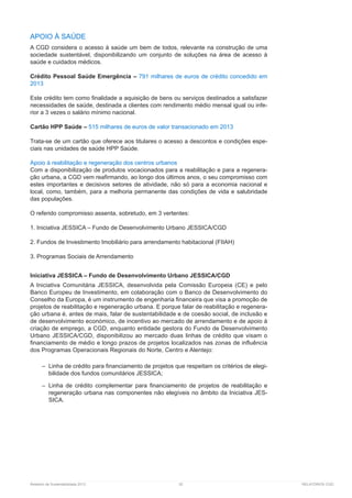 Relatório de Sustentabilidade 2013	 52	 RELATÓRIOS CGD
APOIO À SAÚDE
A CGD considera o acesso à saúde um bem de todos, relevante na construção de uma
sociedade sustentável, disponibilizando um conjunto de soluções na área de acesso à
saúde e cuidados médicos.
Crédito Pessoal Saúde Emergência – 791 milhares de euros de crédito concedido em
2013
Este crédito tem como finalidade a aquisição de bens ou serviços destinados a satisfazer
necessidades de saúde, destinada a clientes com rendimento médio mensal igual ou infe-
rior a 3 vezes o salário mínimo nacional.
Cartão HPP Saúde – 515 milhares de euros de valor transacionado em 2013
Trata-se de um cartão que oferece aos titulares o acesso a descontos e condições espe-
ciais nas unidades de saúde HPP Saúde.
Apoio à reabilitação e regeneração dos centros urbanos
Com a disponibilização de produtos vocacionados para a reabilitação e para a regenera-
ção urbana, a CGD vem reafirmando, ao longo dos últimos anos, o seu compromisso com
estes importantes e decisivos setores de atividade, não só para a economia nacional e
local, como, também, para a melhoria permanente das condições de vida e salubridade
das populações.
O referido compromisso assenta, sobretudo, em 3 vertentes:
1. Iniciativa JESSICA – Fundo de Desenvolvimento Urbano JESSICA/CGD
2. Fundos de Investimento Imobiliário para arrendamento habitacional (FIIAH)
3. Programas Sociais de Arrendamento
Iniciativa JESSICA – Fundo de Desenvolvimento Urbano JESSICA/CGD
A Iniciativa Comunitária JESSICA, desenvolvida pela Comissão Europeia (CE) e pelo
Banco Europeu de Investimento, em colaboração com o Banco de Desenvolvimento do
Conselho da Europa, é um instrumento de engenharia financeira que visa a promoção de
projetos de reabilitação e regeneração urbana. E porque falar de reabilitação e regenera-
ção urbana é, antes de mais, falar de sustentabilidade e de coesão social, de inclusão e
de desenvolvimento económico, de incentivo ao mercado de arrendamento e de apoio à
criação de emprego, a CGD, enquanto entidade gestora do Fundo de Desenvolvimento
Urbano JESSICA/CGD, disponibilizou ao mercado duas linhas de crédito que visam o
financiamento de médio e longo prazos de projetos localizados nas zonas de influência
dos Programas Operacionais Regionais do Norte, Centro e Alentejo:
–– Linha de crédito para financiamento de projetos que respeitam os critérios de elegi-
bilidade dos fundos comunitários JESSICA;
–– Linha de crédito complementar para financiamento de projetos de reabilitação e
regeneração urbana nas componentes não elegíveis no âmbito da Iniciativa JES-
SICA.
 