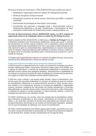 Relatório de Sustentabilidade 2013	 53	 RELATÓRIOS CGD
Em termos de áreas de investimento, o FDU JESSICA/CGD apoia projetos que visam a:
•	 Reabilitação e regeneração urbana em cidades de média/grande dimensão;
•	 Eficiência energética e energia renovável;
•	 Revitalização económica de centros urbanos, direcionada para PME’s e empresas
inovadoras;
•	 Disseminação de tecnologias de informação e comunicação;
•	 Investimentos que potenciem a integração social, o desenvolvimento cultural e
infraestruturas desportivas e de lazer, infraestruturas e equipamentos de apoio
empresarial, modernização de infraestruturas urbana e espaços públicos, etc.
O Fundo de Desenvolvimento Urbano JESSICA/CGD apoiou, em 2013, projetos de
regeneração urbana e de reabilitação urbana na ordem dos 20 milhões de euros.
Ainda no âmbito do FDU JESSICA/CGD, a CGD lançou o Cidades de Portugal Fundo de
Investimento Imobiliário para Arrendamento Habitacional, veículo para apoiar o mercado
de arrendamento em centros urbanos periféricos, com a necessária e prévia intervenção
nas frações habitacionais a disponibilizar, bem como, para apoiar a implementação de uma
rede nacional de apoio ao empreendedorismo, disponibilizando um conjunto muito signifi-
cativo de espaços comerciais dispersos pela totalidade do território nacional, medida que
se afigura como de primordial importância para o desenvolvimento económico e para a
criação de emprego.
O Cidades de Portugal FIIAH tem realizado um capital de 30 milhões de euros, entre verbas
oriundas do FDU JESSICA/CGD e verbas com génese na CGD.
Fundos de Investimento Imobiliário para arrendamento habitacional (FIIAH)
A CGD foi pioneira no desenvolvimento de Fundos de Investimento Imobiliário para Arren-
damento Habitacional (FIIAH), instrumentos financeiros criados pela Lei 64-A/2008, com
o objetivo de estimularem o mercado de arrendamento habitacional e constituírem uma
alternativa menos onerosa para agregados familiares, oferecendo-lhes a possibilidade de
converterem os respetivos contratos de crédito à habitação em contratos de arrendamento,
com opção de compra futura daquelas mesmas frações habitacionais.
A CGD tem vindo a reforçar a sua aposta nestes veículos, interna e externamente, atra-
vés dos quais tem procurado implementar um conjunto de medidas de apoio ao mercado
de arrendamento habitacional e ao desenvolvimento económico. Estes veículos permi-
tem, também e em consequência, fomentar os mercados da reabilitação e regeneração
urbanas, porquanto, subjacente às intervenções nas frações habitacionais e comerciais
disponibilizadas ao mercado através destes instrumentos financeiros, estão intervenções
no edificado da carteira e, quando necessário, no meio envolvente, dotando o mesmo de
condições que permitam a sua utilização e fruição.
Os FIIAHs constituem-se, por um lado, como uma solução para os proprietários e institui-
ções financeiras rentabilizarem os seus imóveis, colocando-os em mercado de arrenda-
mento, e, por outro lado, permitem às famílias sem capacidades para fazerem face aos
encargos financeiros decorrentes de um contrato de financiamento hipotecário, satisfaze-
rem as suas necessidades de habitação, com recurso ao arrendamento.
Em 2009, a CGD disponibilizou dois FIIAHs, geridos pela Fundger, assumindo-se os mes-
mos como veículos fundamentais na dinamização do mercado de arrendamento habitacio-
nal. No final de 2013, aqueles veículos caracterizavam-se da seguinte forma:
 