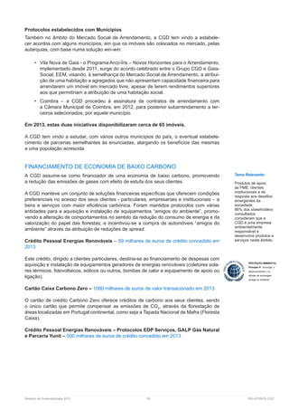 Relatório de Sustentabilidade 2013	 55	 RELATÓRIOS CGD
Protocolos estabelecidos com Municípios
Também no âmbito do Mercado Social de Arrendamento, a CGD tem vindo a estabele-
cer acordos com alguns municípios, em que os imóveis são colocados no mercado, pelas
autarquias, com base numa solução win-win:
•	 Vila Nova de Gaia - o Programa Arco-Íris – Novos Horizontes para o Arrendamento,
implementado desde 2011, surge do acordo celebrado entre o Grupo CGD e Gaia-
Social, EEM, visando, à semelhança do Mercado Social de Arrendamento, a atribui-
ção de uma habitação a agregados que não apresentam capacidade financeira para
arrendarem um imóvel em mercado livre, apesar de terem rendimentos superiores
aos que permitiriam a atribuição de uma habitação social.
•	 Coimbra – a CGD procedeu à assinatura de contratos de arrendamento com
a Câmara Municipal de Coimbra, em 2012, para posterior subarrendamento a ter-
ceiros selecionados, por aquele município.
Em 2013, estas duas iniciativas disponibilizaram cerca de 65 imóveis.
A CGD tem vindo a estudar, com vários outros municípios do país, o eventual estabele-
cimento de parcerias semelhantes às enunciadas, alargando os benefícios das mesmas
a uma população acrescida.
FINANCIAMENTO DE ECONOMIA DE BAIXO CARBONO
A CGD assume-se como financiador de uma economia de baixo carbono, promovendo
a redução das emissões de gases com efeito de estufa dos seus clientes.
A CGD manteve um conjunto de soluções financeiras específicas que oferecem condições
preferenciais no acesso dos seus clientes - particulares, empresariais e institucionais – a
bens e serviços com maior eficiência carbónica. Foram mantidos protocolos com várias
entidades para a aquisição e instalação de equipamentos “amigos do ambiente”, promo-
vendo a alteração de comportamentos no sentido da redução do consumo de energia e da
valorização do papel das florestas; e incentivou-se a compra de automóveis “amigos do
ambiente” através da atribuição de reduções de spread.
Crédito Pessoal Energias Renováveis – 59 milhares de euros de crédito concedido em
2013
Este crédito, dirigido a clientes particulares, destina-se ao financiamento de despesas com
aquisição e instalação de equipamentos geradores de energias renováveis (coletores sola-
res térmicos, fotovoltaicos, eólicos ou outros, bombas de calor e equipamento de apoio ou
ligação).
Cartão Caixa Carbono Zero – 1080 milhares de euros de valor transacionado em 2013
O cartão de crédito Carbono Zero oferece créditos de carbono aos seus clientes, sendo
o único cartão que permite compensar as emissões de CO2
, através da florestação de
áreas localizadas em Portugal continental, como seja a Tapada Nacional de Mafra (Floresta
Caixa).
Crédito Pessoal Energias Renováveis – Protocolos EDP Serviços, GALP Gás Natural
e Parceria Yunit – 500 milhares de euros de crédito concedido em 2013
Tema Relevante:
Produtos de apoio
às PME, clientes
institucionais e de
resposta aos desafios
emergentes da
sociedade
86% dos stakeholders
consultados
consideram que a
CGD é uma empresa
ambientalmente
responsável e
desenvolve produtos e
serviços neste âmbito.
 