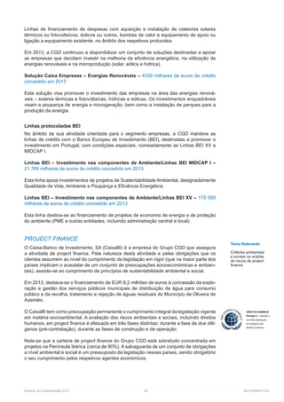 Relatório de Sustentabilidade 2013	 56	 RELATÓRIOS CGD
Linhas de financiamento de despesas com aquisição e instalação de coletores solares
térmicos ou fotovoltaícos, éolicos ou outros, bombas de calor e equipamento de apoio ou
ligação a equipamento existente, no âmbito dos respetivos protocolos.
Em 2013, a CGD continuou a disponibilizar um conjunto de soluções destinadas a apoiar
as empresas que decidam investir na melhoria da eficiência energética, na utilização de
energias renováveis e na microprodução (solar, eólica e hídrica).
Solução Caixa Empresas – Energias Renováveis – 4339 milhares de euros de crédito
concedido em 2013
Esta solução visa promover o investimento das empresas na área das energias renová-
veis – solares térmicas e fotovoltaícas, hídricas e eólicas. Os investimentos enquadráveis
visam a poupança de energia e microgeração, bem como a instalação de parques para a
produção da energia.
Linhas protocoladas BEI
No âmbito da sua atividade orientada para o segmento empresas, a CGD manteve as
linhas de crédito com o Banco Europeu de Investimento (BEI), destinadas a promover o
investimento em Portugal, com condições especiais, nomeadamente as Linhas BEI XV e
MIDCAP I.
Linhas BEI – Investimento nas componentes de Ambiente/Linhas BEI MIDCAP I –
21 769 milhares de euros de crédito concedido em 2013
Esta linha apoia investimentos de projetos de Sustentabilidade Ambiental, designadamente
Qualidade de Vida, Ambiente e Poupança e Eficiência Energética.
Linhas BEI – Investimento nas componentes de Ambiente/Linhas BEI XV – 175 000
milhares de euros de crédito concedido em 2013
Esta linha destina-se ao financiamento de projetos de economia de energia e de proteção
do ambiente (PME e outras entidades, incluindo administração central e local).
PROJECT FINANCE
O Caixa-Banco de Investimento, SA (CaixaBI) é a empresa do Grupo CGD que assegura
a atividade de project finance. Pela natureza desta atividade e pelas obrigações que os
clientes assumem ao nível do cumprimento da legislação em vigor (que na maior parte dos
países implicam o acautelar de um conjunto de preocupações socioeconómicas e ambien-
tais), assiste-se ao cumprimento de princípios de sustentabilidade ambiental e social.
Em 2013, destaca-se o financiamento de EUR 8,2 milhões de euros à concessão da explo-
ração e gestão dos serviços públicos municipais de distribuição de água para consumo
público e da recolha, tratamento e rejeição de águas residuais do Município de Oliveira de
Azeméis.
O CaixaBI tem como preocupação permanente o cumprimento integral da legislação vigente
em matéria socioambiental. A avaliação dos riscos ambientais e sociais, incluindo direitos
humanos, em project finance é efetuada em três fases distintas: durante a fase de due dilli-
gence (pré-contratação), durante as fases de construção e de operação.
Note-se que a carteira de project finance do Grupo CGD está sobretudo concentrada em
projetos na Península Ibérica (cerca de 90%). A salvaguarda de um conjunto de obrigações
a nível ambiental e social é um pressuposto da legislação nesses países, sendo obrigatório
o seu cumprimento pelos respetivos agentes económicos.
Tema Relevante:
Critérios ambientais
e sociais na análise
de riscos de project
finance
 