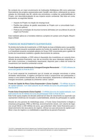Relatório de Sustentabilidade 2013	 57	 RELATÓRIOS CGD
No contexto de um maior envolvimento de Instituições Multilaterais (IM) como potenciais
financiadoras dos projetos assessorados pelo CaixaBI, este último, antecipando as neces-
sidades de informação das IM, solicita aos promotores a análise da sustentabilidade do
Projeto, com descrição/avaliação do seu impacto social e ambiental. São tidos em conta,
tipicamente, os seguintes fatores:
•	 Impacto do Projeto na criação de emprego local;
•	 Partilha das práticas de gestão associadas ao Projeto com a comunidade local –
efeitos de spillover;
•	 Práticas de contratação de recursos humanos alinhadas com as práticas do país de
origem do Promotor.
Esta realidade aplica-se a mandatos relativos a projetos em países como Angola, Moçam-
bique e Brasil.
FUNDOS DE INVESTIMENTO SUSTENTÁVEIS
No âmbito dos fundos de investimento, a CGD dispõe de duas entidades para a sua gestão:
a Caixa Capital enquanto sociedade gestora de fundos de capital de risco do Grupo CGD
e a CaixaGest enquanto sociedade gestora do Grupo CGD vocacionada para a gestão de
fundos de investimento mobiliário e gestão discricionária de carteiras.
Através destas entidades, a CGD coloca à disposição dos investidores um conjunto diver-
sificado de produtos financeiros, que vão ao encontro dos seus interesses específicos, e
tem vindo a promover o investimento responsável, dispondo para o efeito de fundos de
investimento com benefício ambiental e social.
Fundo Especial de Investimento Caixagest Energias Renováveis*
– 17 025 milhares de
euros sob gestão no final de 2013
É um fundo especial de investimento que só investe em energias renováveis e outras
atividades relacionadas. O objetivo principal do fundo é proporcionar aos participantes o
acesso a uma carteira diversificada, de ativos associados, diretamente e indiretamente, às
energias renováveis, qualidade do ambiente e ativos “carbon”.
Fundo de Capital de Risco Caixa Empreender+ (Caixa Capital) – 15 milhões de euros
de capital realizado, num total subscrito de 25 milhões de euros de participação CGD no
final de 2013
Fundo Caixa Crescimento (Caixa Capital) – 5 milhões de euros de capital realizado, num
total subscrito de 30 milhões de euros de participação CGD no final de 2013
Este fundo apoia projetos de elevado potencial em fase de crescimento ou expansão que
representem dinâmicas de inovação e sustentabilidade, através de participação no capital.
Através de uma parceria de médio/longo prazo, o Fundo Caixa Crescimento é dirigido a
empresas portuguesas, PME ou Mid-Cap, economicamente viáveis, com volume de negó-
cios anual inferior a 250 milhões de euros, que pretendam obter meios financeiros para o
desenvolvimento dos seus planos de negócio, reforçar as suas estruturas de capital e par-
tilhar o risco do negócio e a credibilidade e experiência do parceiro financeiro.
* Em 2014, a designação deste fundo foi alterado para CaixaGest Energias Renováveis Fundo de Investimento Alternativo
Mobiliário Aberto, passando a ser considerado um fundo de investimento alternativo em valores mobiliários aberto.
 