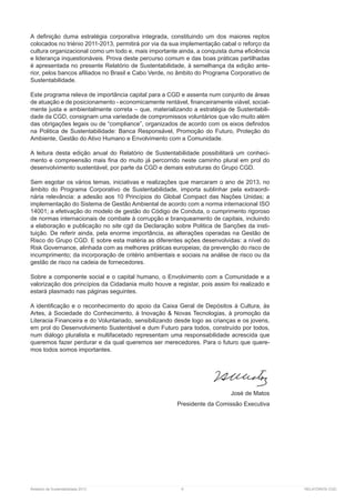 Relatório de Sustentabilidade 2013	 6	 RELATÓRIOS CGD
A definição duma estratégia corporativa integrada, constituindo um dos maiores reptos
colocados no triénio 2011-2013, permitirá por via da sua implementação cabal o reforço da
cultura organizacional como um todo e, mais importante ainda, a conquista duma eficiência
e liderança inquestionáveis. Prova deste percurso comum e das boas práticas partilhadas
é apresentada no presente Relatório de Sustentabilidade, à semelhança da edição ante-
rior, pelos bancos afiliados no Brasil e Cabo Verde, no âmbito do Programa Corporativo de
Sustentabilidade.
Este programa releva de importância capital para a CGD e assenta num conjunto de áreas
de atuação e de posicionamento - economicamente rentável, financeiramente viável, social-
mente justa e ambientalmente correta – que, materializando a estratégia de Sustentabili-
dade da CGD, consignam uma variedade de compromissos voluntários que vão muito além
das obrigações legais ou de “compliance”, organizados de acordo com os eixos definidos
na Politica de Sustentabilidade: Banca Responsável, Promoção do Futuro, Proteção do
Ambiente, Gestão do Ativo Humano e Envolvimento com a Comunidade.
A leitura desta edição anual do Relatório de Sustentabilidade possibilitará um conheci-
mento e compreensão mais fina do muito já percorrido neste caminho plural em prol do
desenvolvimento sustentável, por parte da CGD e demais estruturas do Grupo CGD.
Sem esgotar os vários temas, iniciativas e realizações que marcaram o ano de 2013, no
âmbito do Programa Corporativo de Sustentabilidade, importa sublinhar pela extraordi-
nária relevância: a adesão aos 10 Princípios do Global Compact das Nações Unidas; a
implementação do Sistema de Gestão Ambiental de acordo com a norma internacional ISO
14001; a efetivação do modelo de gestão do Código de Conduta, o cumprimento rigoroso
de normas internacionais de combate à corrupção e branqueamento de capitais, incluindo
a elaboração e publicação no site cgd da Declaração sobre Politica de Sanções da insti-
tuição. De referir ainda, pela enorme importância, as alterações operadas na Gestão de
Risco do Grupo CGD. E sobre esta matéria as diferentes ações desenvolvidas: a nível do
Risk Governance, alinhada com as melhores práticas europeias; da prevenção do risco de
incumprimento; da incorporação de critério ambientais e sociais na análise de risco ou da
gestão de risco na cadeia de fornecedores.
Sobre a componente social e o capital humano, o Envolvimento com a Comunidade e a
valorização dos princípios da Cidadania muito houve a registar, pois assim foi realizado e
estará plasmado nas páginas seguintes.
A identificação e o reconhecimento do apoio da Caixa Geral de Depósitos à Cultura, às
Artes, à Sociedade do Conhecimento, à Inovação & Novas Tecnologias, à promoção da
Literacia Financeira e do Voluntariado, sensibilizando desde logo as crianças e os jovens,
em prol do Desenvolvimento Sustentável e dum Futuro para todos, construído por todos,
num diálogo pluralista e multifacetado representam uma responsabilidade acrescida que
queremos fazer perdurar e da qual queremos ser merecedores. Para o futuro que quere-
mos todos somos importantes.
	
José de Matos
Presidente da Comissão Executiva
 