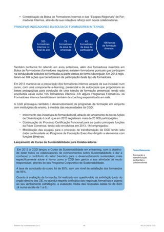 Relatório de Sustentabilidade 2013	 66	 RELATÓRIOS CGD
•	 Consolidação da Bolsa de Formadores Internos e das “Equipas Regionais” de For-
madores Internos, através da sua rotação e reforço com novos colaboradores.
PRINCIPAIS INDICADORES DA BOLSA DE FORMADORES INTERNOS
Também conforme foi referido em anos anteriores, além dos formadores inseridos em
Bolsa de Formadores (formadores regulares) existem formadores pontuais que participam
na condução de sessões de formação ou parte destas de forma não regular. Em 2013 regis-
taram-se 107 ações que beneficiaram da participação deste tipo de formadores.
Em 2013 manteve-se a preparação dos formadores internos através da sua inclusão num
curso, com uma componente e-learning, presencial e de autoscopia que proporciona as
bases pedagógicas para condução de uma sessão de formação presencial, tendo sido
envolvidos neste curso 105 formadores internos. Em alguns Programas Formativos, os
Formadores internos beneficiaram também de coaching especializado em sala.
A CGD prosseguiu também o desenvolvimento de programas de formação em conjunto
com instituições de ensino, à medida das necessidades da CGD:
•	 Incremento das iniciativas de formação local, através do lançamento de novas Ações
de Dinamização Local, que em 2013 registaram mais de 20 000 participações;
•	 Continuação do Processo Certificação Funcional para as quatro principais funções
da Rede Comercial, tendo sido envolvidos em 2013, 114 empregados;
•	 Mobilização das equipas para o processo de transformação da CGD tendo sido
dado continuidade ao Programa de Formação Executiva dirigido a elementos com
funções Diretivas.
Lançamento de Curso de Sustentabilidade para Colaboradores
320
formadores
internos no
final do ano
79
formadores
da área de
empresas
45
formadores
da área de
particulares
196 temas
de formação
diversos
Em 2013 a CGD lançou o Curso de Sustentabilidade em e-learning, com o objetivo
de dotar todos os colaboradores de conhecimentos sobre Sustentabilidade e dar a
conhecer o contributo do setor bancário para o desenvolvimento sustentável, mais
especificamente sobre a forma como a CGD tem gerido a sua atividade de modo
responsável, através do seu Programa Corporativo de Sustentabilidade.
A taxa de conclusão do curso foi de 85%, com um nível de satisfação dos formandos
de 95%.
Quanto à avaliação da formação, foi realizado um questionário de satisfação junto do
órgão diretivo dos OE, no que diz respeito à eficácia das respostas formativas e quanto
ao seu alinhamento estratégico, a avaliação média das respostas dadas foi de Bom
(4 numa escala de 1 a 6).
Tema Relevante:
Formação e
sensibilização
ambiental a
colaboradores
 