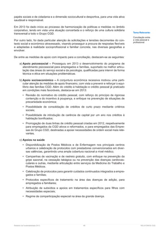 Relatório de Sustentabilidade 2013	 68	 RELATÓRIOS CGD
papéis sociais e de cidadania e a dimensão sociocultural e desportiva, para uma vida ativa
saudável e responsável.
Em 2013 foi dado início ao processo de harmonização de políticas e medidas no âmbito
corporativo, tendo em vista uma atuação concertada e o reforço de uma cultura solidária
transversal a todo o Grupo CGD.
Por outro lado, foi dada particular atenção às solicitações e tensões decorrentes do con-
texto social e económico atravessado, visando prosseguir a procura de respostas flexíveis
e adaptadas à realidade socioprofissional e familiar concreta, nas diversas geografias a
envolver.
De entre as medidas de apoio com impacto para a conciliação, destacam-se as seguintes:
a)	Apoio psicossocial – Prosseguiu em 2013 o desenvolvimento do programa de
atendimento psicossocial para empregados e famílias, suportado na melhor articu-
lação das áreas do serviço social e da psicologia, qualificadas para intervir de forma
técnica e ética em situações problemáticas.
b)	Apoio socioeconómico – A conjuntura económica recessiva motivou uma parti-
cular atenção às medidas de apoio financeiro, com vista a prevenir e reforçar o equi-
líbrio das famílias CGD. Além do crédito à habitação e crédito pessoal já praticado
em condições mais favoráveis, destaca-se em 2013:
•	 Revisão do normativo do crédito pessoal, com reforço do princípio de rigorosa
contenção e do incentivo à poupança, e enfoque na prevenção de situações de
precariedade económica;
•	 Possibilidade de consolidação de créditos de curto prazo mediante critérios
sociais;
•	 Possibilidade de introdução de carência de capital por um ano nos créditos à
habitação bonificados;
•	 Prorrogação de duas linhas de crédito pessoal criadas em 2012, respetivamente
para empregados da CGD ativos e reformados, e para empregados das Empre-
sas do Grupo CGD, destinadas a apoiar necessidades de ordem social mais rele-
vantes.
c)	Apoios na saúde
•	 Disponibilização de Postos Médicos e de Enfermagem nos principais centros
urbanos e celebração de protocolos com prestadores convencionados em diver-
sas valências, garantindo uma ampla cobertura nacional a nível médico;
•	 Campanhas de vacinação e de rastreio gratuito, com enfoque na prevenção da
gripe sazonal, na cessação tabágica ou na prevenção das doenças cardiovas-
culares e outras, mediante articulação entre serviços da Medicina do Trabalho e
Postos Médicos.
•	 Celebração de protocolos para garantir cuidados continuados integrados a empre-
gados e famílias;
•	 Protocolos específicos de tratamento na área das doenças de adição, para
empregados e familiares;
•	 Atribuição de subsídios e apoios em tratamentos específicos para filhos com
necessidades especiais;
•	 Regime de comparticipação especial na área da grande doença.
Tema Relevante:
Conciliação entre
a vida pessoal e
profissional
 