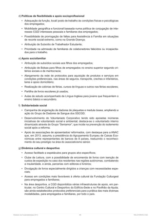 Relatório de Sustentabilidade 2013	 69	 RELATÓRIOS CGD
d)	Políticas de flexibilidade e apoio socioprofissional
•	 Adequação da função, local/ posto de trabalho às condições físicas e psicológicas
dos empregados;
•	 Mobilidade geográfica e funcional baseada numa política de conjugação de inte-
resses CGD/ interesses pessoais e familiares dos empregados;
•	 Possibilidade de prorrogação de faltas para Assistência à Família em situações
de recorte social extremo, como na Grande Doença;
•	 Atribuição de Subsídio de Trabalhador Estudante;
•	 Prioridade na admissão de familiares de colaboradores falecidos ou incapacita-
dos para o trabalho.
e)	Apoio sociofamiliar
•	 Atribuição de subsídios sociais aos filhos dos empregados;
•	 Atribuição de Bolsas para filhos de empregados no ensino superior segundo cri-
térios sociais e de meritocracia;
•	 Alargamento da rede de protocolos para aquisição de produtos e serviços em
condições preferenciais, nas áreas de seguros, transporte, creches e infantários,
lares e apoio domiciliário;
•	 Realização de colónias de férias, cursos de línguas e outros nas férias escolares;
•	 Partilha de livros escolares já usados;
•	 Aulas de estudo acompanhado de Língua Inglesa para jovens que frequentem o
ensino básico e secundário.
f)	 Solidariedade social
•	 Campanha de angariação de dadores de plaquetas e medula óssea, ampliando a
ação do Grupo de Dadores de Sangue dos SSCGD;
•	 Desenvolvimento do Voluntariado Corporativo tendo sido apoiadas inúmeras
iniciativas de voluntariado social e ambiental; destaca-se o voluntariado interno
dinamizado através do Grupo “Seniamor”, que incide na prevenção do isolamento
social após a reforma;
•	 Apoio às associações de aposentados/ reformados, com destaque para a ANAC
que, em 2013, assumiu a presidência do Agrupamento Europeu de Caixas Eco-
nómicas entre representantes de bancos de 8 países, traduzindo o reconheci-
mento do seu prestígio na área do associativismo sénior.
g)	Dinâmica cultural e desportiva
•	 Acesso facilitado a espetáculos para grupos alvo específicos;
•	 Clube de Leitura, com a possibilidade de encomenda de livros com isenção de
custos de expedição no caso dos residentes nas regiões autónomas, combatendo
a insularidade, e ainda, parcerias com editoras e livreiros;
•	 Divulgação de livros especialmente dirigidos a crianças com necessidades espe-
ciais;
•	 Acesso em condições mais favoráveis à oferta cultural da Fundação Culturgest
para empregados e familiares;
•	 Na área desportiva, a CGD disponibiliza várias infraestruturas de apoio, em par-
ticular, no Centro Cultural e Desportivo do Edifício-Sede e no Pavilhão da Ajuda;
são ainda estabelecidos protocolos preferenciais para a prática das mais diversas
modalidades, para empregados e familiares, por todo o país.
 