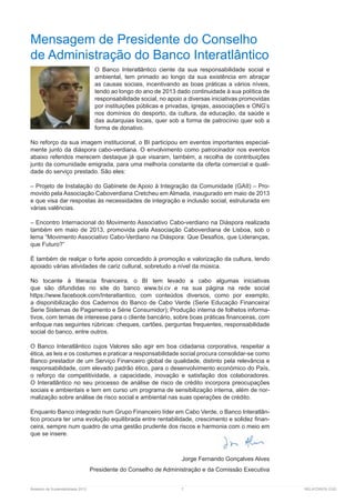 Relatório de Sustentabilidade 2013	 7	 RELATÓRIOS CGD
Mensagem de Presidente do Conselho
de Administração do Banco Interatlântico
O Banco Interatlântico ciente da sua responsabilidade social e
ambiental, tem primado ao longo da sua existência em abraçar
as causas sociais, incentivando as boas práticas a vários níveis,
tendo ao longo do ano de 2013 dado continuidade à sua política de
responsabilidade social, no apoio a diversas iniciativas promovidas
por instituições públicas e privadas, igrejas, associações e ONG’s
nos domínios do desporto, da cultura, da educação, da saúde e
das autarquias locais, quer sob a forma de patrocínio quer sob a
forma de donativo.
No reforço da sua imagem institucional, o BI participou em eventos importantes especial-
mente junto da diáspora cabo-verdiana. O envolvimento como patrocinador nos eventos
abaixo referidos merecem destaque já que visaram, também, a recolha de contribuições
junto da comunidade emigrada, para uma melhoria constante da oferta comercial e quali-
dade do serviço prestado. São eles:
– Projeto de Instalação do Gabinete de Apoio à Integração da Comunidade (GAII) – Pro-
movido pela Associação Caboverdiana Cretcheu em Almada, inaugurado em maio de 2013
e que visa dar respostas às necessidades de integração e inclusão social, estruturada em
várias valências.
– Encontro Internacional do Movimento Associativo Cabo-verdiano na Diáspora realizada
também em maio de 2013, promovida pela Associação Caboverdiana de Lisboa, sob o
lema “Movimento Associativo Cabo-Verdiano na Diáspora: Que Desafios, que Lideranças,
que Futuro?”
É também de realçar o forte apoio concedido à promoção e valorização da cultura, tendo
apoiado várias atividades de cariz cultural, sobretudo a nível da música.
No tocante à literacia financeira, o BI tem levado a cabo algumas iniciativas
que são difundidas no site do banco e na sua página na rede social
, com conteúdos diversos, como por exemplo,
a disponibilização dos Cadernos do Banco de Cabo Verde (Serie Educação Financeira/
Serie Sistemas de Pagamento e Série Consumidor); Produção interna de folhetos informa-
tivos, com temas de interesse para o cliente bancário, sobre boas práticas financeiras, com
enfoque nas seguintes rúbricas: cheques, cartões, perguntas frequentes, responsabilidade
social do banco, entre outros.
O Banco Interatlântico cujos Valores são agir em boa cidadania corporativa, respeitar a
ética, as leis e os costumes e praticar a responsabilidade social procura consolidar-se como
Banco prestador de um Serviço Financeiro global de qualidade, distinto pela relevância e
responsabilidade, com elevado padrão ético, para o desenvolvimento económico do País,
o reforço da competitividade, a capacidade, inovação e satisfação dos colaboradores.
O Interatlântico no seu processo de análise de risco de crédito incorpora preocupações
sociais e ambientais e tem em curso um programa de sensibilização interna, além de nor-
malização sobre análise de risco social e ambiental nas suas operações de crédito.
Enquanto Banco integrado num Grupo Financeiro líder em Cabo Verde, o Banco Interatlân-
tico procura ter uma evolução equilibrada entre rentabilidade, crescimento e solidez finan-
ceira, sempre num quadro de uma gestão prudente dos riscos e harmonia com o meio em
que se insere.
Jorge Fernando Gonçalves Alves
Presidente do Conselho de Administração e da Comissão Executiva
 
