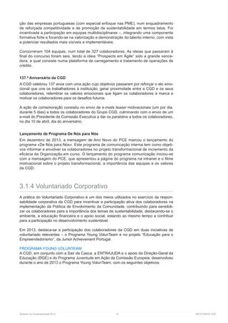 Relatório de Sustentabilidade 2013	 72	 RELATÓRIOS CGD
ção das empresas portuguesas (com especial enfoque nas PME), num enquadramento
de reforçada competitividade e de promoção da sustentabilidade em termos latos. Foi
incentivada a participação em equipas multidisciplinares –, integrando uma componente
formativa forte e focando-se na valorização e demonstração do talento interno, com vista
a potenciar resultados mais visíveis e implementáveis.
Concorreram 104 equipas, num total de 327 colaboradores. As ideias que passaram à
final do concurso foram seis, tendo a ideia “Prospects em Ágile” sido a grande vence-
dora, a qual consiste numa plataforma de carregamento e tratamento de operações de
crédito.
137.º Aniversário da CGD
A CGD celebrou 137 anos com uma ação cujo objetivos passaram por reforçar o elo emo-
cional que une os trabalhadores à instituição, gerar proximidade entre a CGD e os seus
colaboradores, relembrar os valores emocionais que ligam os colaboradores à marca e
motivar os colaboradores para os desafios futuros.
A ação de comemoração consistiu no envio de e-mails teaser motivacionais (um por dia,
durante 5 dias) a todos os colaboradores do Grupo CGD, culminando com o envio de um
e-mail do Presidente da Comissão Executiva a dar os parabéns a todos os colaboradores,
no dia 10 de abril, dia do aniversário.
Lançamento de Programa De Nós para Nós
Em dezembro de 2013, a mensagem de Ano Novo do PCE marcou o lançamento do
programa «De Nós para Nós». Este programa de comunicação interna tem como objeti-
vos informar e envolver os colaboradores no projeto transformacional de incremento da
eficácia da Organização,em curso. O lançamento do programa comunicação iniciou-se
com a mensagem do PCE, que apresentou a página do programa na intranet e o filme
motivacional sobre o projeto transformacional, a importância das equipas e os valores
da CGD.
3.1.4 Voluntariado Corporativo
A prática do Voluntariado Corporativo é um dos meios utilizados no exercício da respon-
sabilidade corporativa da CGD para incentivar a participação ativa dos colaboradores na
implementação da Política de Envolvimento da Comunidade, contribuindo para sensibili-
zar os colaboradores para a importância dos temas de sustentabilidade, destacando-se o
ambiente, a educação financeira e o apoio social, estando ao mesmo tempo a contribuir
para a participação no desenvolvimento sustentável.
Em 2013, destaca-se a participação dos colaboradores da CGD em duas iniciativas de
voluntariado relevantes – o Programa Young VolunTeam e no projeto “Educação para o
Empreendedorismo”, da Junior Achievement Portugal.
PROGRAMA YOUNG VOLUNTEAM
A CGD, em conjunto com a Sair da Casca, a ENTRAJUDA e o apoio da Direção-Geral da
Educação (DGE) e do Programa Juventude em Ação da Comissão Europeia, desenvolveu
durante o ano de 2013 o Programa Young VolunTeam, com os seguintes objetivos:
 
