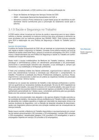 Relatório de Sustentabilidade 2013	 74	 RELATÓRIOS CGD
Na atividade de voluntariado, a CGD continou a ter a valiosa participação de:
•	 Grupo de Dadores de Sangue dos Serviços Sociais da CGD;
•	 ANAC – Associação Nacional dos Aposentados da CGD; e
•	 Séniamor (Lisboa e Porto) destaca-se o papel deste grupo de voluntários na soli-
dariedade interna contribuindo para a prevenção do isolamento social após a
reforma.
3.1.5 Saúde e Segurança no Trabalho
A CGD realiza várias iniciativas em termos de saúde e segurança para os seus colabo-
radores e clientes, apostando na melhoria contínua dos seus processos e alinhando as
suas atividades com as melhores práticas das OHSAS 18001. Está inclusive prevista
para 2014 a elaboração de uma Política de Segurança e Saúde no Trabalho para o
Grupo.
SAÚDE OCUPACIONAL
A política de Saúde Ocupacional da CGD não se restringe ao cumprimento da legislação
que regula a saúde e segurança no trabalho. Consiste numa política holística em prol da
melhoria da saúde e bem-estar físico, psíquico e social dos empregados. Em 2013, a CGD
iniciou o desenvolvimento de uma Política de Segurança e Saúde no Trabalho em confor-
midade com função RH corporativa.
Deste modo a equipa multidisciplinar da Medicina do Trabalho (médicos, enfermeiros,
psicólogos e administrativos) pratica um atendimento personalizado e de proximidade,
promovendo a caracterização exaustiva das situações, a sua orientação e, sempre que
necessário, a sua reabilitação e reintegração profissional.
É feita uma cuidadosa análise dos fatores ambientais, organizacionais e laborais, assim
como das características humanas e individuais que influenciam o comportamento no
trabalho. Procede-se à avaliação dos Riscos Profissionais (biológicos, químicos, físicos,
ergonómicos e psicossociais) e põem-se em prática as respetivas medidas de prevenção
que visam eliminar / diminuir danos.
Analisam-se as causas dos acidentes de trabalho e das doenças profissionais e promo-
vem-se igualmente as necessárias medidas de prevenção. No ano de 2013 registaram-se
98 acidentes de trabalho, dos quais 55 in itinere e 43 no local de trabalho, dos quais 54 com
baixa; para além dos exames médicos ocasionais de regresso ao trabalho, foi feito o acom-
panhamento personalizado de 7 destes casos, considerado pertinente pela sua gravidade.
Neste ano não existiram casos de doença profissional.
No sentido de uma prevenção mais alargada e não apenas dirigida à função exercida ou
às condições de trabalho, nos exames clínicos da Medicina do Trabalho é feito um despiste
de alterações dos múltiplos aparelhos e órgãos por intermédio de observação clínica e de
exames auxiliares de diagnóstico, com a intenção de despistar situações de descompen-
sação cujo diagnóstico precoce permita uma correção imediata sem as consequências de
doença evoluída.
Neste mesmo sentido a Medicina do Trabalho disponibiliza o acompanhamento em consul-
tas de rastreio ginecomamário (162 consultas a 120 empregadas), nutrição (502 consultas
a 228 empregados), desabituação tabágica (130 consultas a 25 empregados) e apoio a
empregados viajantes em serviço (75 consultas a 52 empregados).
Tema Relevante:
Saúde e segurança
ocupacional
 