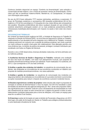 Relatório de Sustentabilidade 2013	 75	 RELATÓRIOS CGD
Continuou também disponível um espaço “Cantinho da Amamentação” para extração e
conservação de leite materno, com o intuito de aumentar o tempo de amamentação, conhe-
cidos que são os benefícios materno-infantis. Mantém-se, no Caixapessoal, um espaço
com informação sobre saúde.
No ano de 2013 foram efetuados 7777 exames (admissões, periódicos e ocasionais). O
grupo de Psicologia caraterizou e acompanhou 483 situações problemáticas (64 do foro
orgânico e 419 do foro psicológico) e 10 situações de crise, estas últimas são consequência
dos assaltos. Situações problemáticas são toda e qualquer situação em que embora não
existindo absentismo prolongado existem um ou mais problemas (presentismo,conflitos
interpessoais,insatisfação,desmotivação) com impacto na saúde e bem estar dos empre-
gados.
SEGURANÇA NO TRABALHO
No contexto da reestruturação orgânica da CGD, a Unidade de Segurança no Trabalho foi
integrada na Direção de Pessoal (DPE), na nova Área de Segurança e Saúde no Trabalho,
desenvolvendo a sua atividade de forma integrada com a Medicina do Trabalho. A recente
mudança estrutural, em conjunto com a adoção de políticas proativas, tem vindo a permitir
um maior enfoque na saúde e bem-estar dos colaboradores. Esta alteração permite uma
nova dinâmica que, no âmbito da política de pessoal, privilegia o contacto individual e per-
sonalizado com todos os Órgãos de Estrutura.
Durante o ano a CGD desenvolveu diversas atividades nesta área, de forma alinhada com
as melhores práticas:
1) Auditorias técnicas de Saúde e Segurança no Trabalho: realizada uma avaliação
de risco dos locais de trabalho, com base num planeamento tri-anual, com proposta de
medidas preventivas/corretivas sempre que aplicável. Foram realizadas 312 auditorias, em
2013, o que corresponde a 37% da rede comercial;
2) Análise e gestão dos acidentes de trabalho: na sequência da comunicação dos aci-
dentes, são analisadas as circunstâncias da sua ocorrência e produzido um relatório com
proposta de medidas preventivas/corretivas, nos casos aplicáveis;
3) Análise e gestão de incidentes: na sequência de comunicação dos incidentes em
segurança laboral, são analisadas as circunstâncias em que estes ocorreram e promovidas
as ações necessárias para reduzir o impacto da ocorrência e prevenir incidentes futuros;
4) Estudos ergonómicos e análise de projetos: estes estudos dão origem a propostas de
correção no sentido de eliminar/reduzir o risco na origem. Em 2013 foi reavaliado o posto
de trabalho de atendimento das agências designado por “ilha”, tendo sido propostas melho-
rias significativas para o utilizador. Está em curso o levantamento de necessidades ao nível
das infraestruturas de copas na rede comercial com o objetivo de garantir a todos os esta-
belecimentos condições adequadas para a toma de refeições, e foi criado um espaço para
esse fim no edifício 5 de Outubro;
5) E-learning e ações de formação em sala no âmbito da Prevenção e Segurança: em 2013
teve lugar uma ação de formação em Saúde no Trabalho para estágios profissionalizantes
e outra destinada à Academia de Verão.
 
