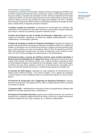 Relatório de Sustentabilidade 2013	 76	 RELATÓRIOS CGD
PREVENÇÃO E SEGURANÇA
No âmbito da sua Política de Prevenção e Gestão de Riscos de Segurança (PPGRS), que
se refere à segurança de pessoas e bens, património e valores, a CGD realiza várias inicia-
tivas para avaliar os impactes das operações da CGD, através do Gabinete de Prevenção
e Segurança (GPS), em termos de segurança para os seus colaboradores e clientes, apos-
tando na melhoria contínua dos sistemas de segurança existentes. Em 2013 o Gabinete
de Prevenção e Segurança (GPS) manteve a Certificação do Sistema de Gestão da Quali-
dade, e desenvolveu as seguintes principais iniciativas:
1) Análise e gestão de incidentes: na sequência de comunicação dos incidentes, são
analisadas as circunstâncias em que estes ocorreram e promovidas as ações necessárias
para reduzir o impacto da ocorrência e prevenir incidentes futuros;
2) Ações de formação em sala no âmbito da Prevenção e Segurança: ações de for-
mação em Prevenção e Segurança, no âmbito dos estágios profissionalizantes, a novos
colaboradores, e da formação a gerentes;
3) Ações de formação no âmbito do Programa CaixaSegura: formação às equipas de
primeira intervenção (EPI) e às equipas de resposta à emergência (ERE) com o objetivo de
habilitar os formandos com os conhecimentos teóricos e práticos que lhes permitam atuar,
com a máxima eficácia, em caso de emergência. Mais de 90% dos elementos das EPI’s/
ERE’s têm atualmente formação base nos temas da segurança contra incêndio e socor-
rismo. Em 2013 foi feita reciclagem de conhecimentos a 132 colaboradores.
4) Simulacros totais e parciais aos Edifícios Centrais, agora também estendidos à
Rede Comercial (instalações da 2ª categoria de risco): realização de exercícios de eva-
cuação, total e parcial, nos edifícios centrais, com o objetivo de aferir a ativação do Plano
de Continuidade de Negócio e do Gabinete de Crise alargado, testar o Plano de Emergên-
cia Interno nas suas várias vertentes e promover a nível operacional a articulação com o
Posto de Comando Operacional Conjunto, constituído pelos agentes de proteção civil.
5) Conceito de Visita Segura: realização de visita obrigatória de reconhecimento aos
Edifício Sede e Edificios Centrais - 5 de outubro e Aliados - com o objetivo de sensibilizar
e informar todos os novos residentes sobre os procedimentos básicos em caso de emer-
gência;
6) Protocolo de Cooperação com o Regimento de Sapadores Bombeiros: protocolo
através do qual decorre a formação das EPI’s, ERE’s e colaboradores do GPS na vertente
de combate a incêndio;
7) Programa DAE – desfibrilhadores Automáticos Externos (equipamentos validados pelo
INEM) com formação específica para os utilizadores; e
8) Programa Proximidade (Security): programa para a Rede Comercial, que consiste na
presença de um vigilante na agência (distrito de Lisboa e Porto) com o objetivo de prevenir/
dissuadir situações de furto, burla, ameaças, etc., a clientes e colaboradores.
Tema Relevante:
Segurança de clientes
e do seu património
financeiro
 