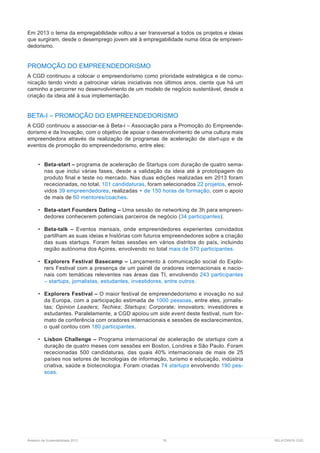 Relatório de Sustentabilidade 2013	 79	 RELATÓRIOS CGD
Em 2013 o tema da empregabilidade voltou a ser transversal a todos os projetos e ideias
que surgiram, desde o desemprego jovem até à empregabilidade numa ótica de empreen-
dedorismo.
PROMOÇÃO DO EMPREENDEDORISMO
A CGD continuou a colocar o empreendorismo como prioridade estratégica e de comu-
nicação tendo vindo a patrocinar várias iniciativas nos últimos anos, ciente que há um
caminho a percorrer no desenvolvimento de um modelo de negócio sustentável, desde a
criação da ideia até à sua implementação.
BETA-I – PROMOÇÃO DO EMPREENDEDORISMO
A CGD continuou a associar-se à Beta-i – Associação para a Promoção do Empreende-
dorismo e da Inovação, com o objetivo de apoiar o desenvolvimento de uma cultura mais
empreendedora através da realização de programas de aceleração de start-ups e de
eventos de promoção do empreendedorismo, entre eles:
•	 Beta-start – programa de aceleração de Startups com duração de quatro sema-
nas que inclui várias fases, desde a validação da ideia até à prototipagem do
produto final e teste no mercado. Nas duas edições realizadas em 2013 foram
rececionadas, no total, 101 candidaturas, foram selecionados 22 projetos, envol-
vidos 39 empreendedores, realizadas + de 150 horas de formação, com o apoio
de mais de 60 mentores/coaches.
•	 Beta-start Founders Dating – Uma sessão de networking de 3h para empreen-
dedores conhecerem potenciais parceiros de negócio (34 participantes).
•	 Beta-talk – Eventos mensais, onde empreendedores experientes convidados
partilham as suas ideias e histórias com futuros empreendedores sobre a criação
das suas startups. Foram feitas sessões em vários distritos do país, incluindo
região autónoma dos Açores, envolvendo no total mais de 570 participantes.
•	 Explorers Festival Basecamp – Lançamento à comunicação social do Explo-
rers Festival com a presença de um painél de oradores internacionais e nacio-
nais com temáticas releventes nas áreas das TI, envolvendo 243 participantes
– startups, jornalistas, estudantes, investidores, entre outros.
•	 Explorers Festival – O maior festival de empreendedorismo e inovação no sul
da Europa, com a participação estimada de 1000 pessoas, entre eles, jornalis-
tas; Opinion Leaders; Techies; Startups; Corporate; innovators; investidores e
estudantes. Paralelamente, a CGD apoiou um side event deste festival, num for-
mato de conferência com oradores internacionais e sessões de esclarecimentos,
o qual contou com 180 participantes.
•	 Lisbon Challenge – Programa internacional de aceleração de startups com a
duração de quatro meses com sessões em Boston, Londres e São Paulo. Foram
rececionadas 500 candidaturas, das quais 40% internacionais de mais de 25
países nos setores de tecnologias de informação, turismo e educação, indústria
criativa, saúde e biotecnologia. Foram criadas 74 startups envolvendo 190 pes-
soas.
 