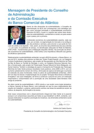 Relatório de Sustentabilidade 2013	 8	 RELATÓRIOS CGD
Mensagem de Presidente do Conselho
de Administração
e da Comissão Executiva
do Banco Comercial do Atlântico
Atento às três dimensões da sustentabilidade, o Conselho de
Administração do BCA vem prosseguindo uma estratégia que
tem como principal prioridade a sustentabilidade económico-
financeira do BCA, a qual é o suporte das outras duas dimen-
sões da sustentabilidade: a ambiental e a social, as quais andam
a par e passo com a primeira.
A dimensão económica da sustentabilidade assenta, cada vez
mais, por um lado, na segmentação do mercado e na configura-
ção dos produtos e serviços, para ancorar a sua quota de mer-
cado de crédito e de depósito – indo, assim, ao encontro das preferências dos seus clientes
– e, por outro, na qualidade do serviço, na densificação adequada da Rede de Balcões,
ATM e POS – fundamentais para a fidelização daqueles clientes. Na promoção da dimen-
são económica da sustentabilidade, o BCA atribui uma importância relevante aos ganhos
de eficiência operacional.
Relativamente à sustentabilidade ambiental, na qual o BCA foi pioneiro, o Nosso Banco, no
ano de 2013, recebeu dois prémios na Gala dos “Green Project Awards: um, na Categoria
Turismo Sustentável e Agricultura, pelo projeto de Recuperação da Orla Marinha da Praia
de Mar de Baixo no Tarrafal de Santiago; e outro, na Categoria Recursos Naturais Ges-
tão e Conservação, pelo projeto de Preservação Parque Natural de Serra Malagueta, em
Santa Catarina. Também a estratégia de apoio à Campanha de Protecção das Tartarugas
Marinhas de Cabo Verde produziu resultados muito positivos, entre 2008 e 2013, com um
aumento substancial do número de ninhos, diminuição da captura de tartarugas e aumento
da extensão de praia monitoradas. Ainda no plano da sustentabilidade ambiental, o BCA
tem em fase de estudo e implementação de um projeto “Energias Renováveis e Eficiência
Energética” nas suas instalações, de forma a continuar a assumir-se como um instituição
responsável e comprometida com a promoção de uma Sociedade Cabo-Verdiana mais
amiga do ambiente.
No plano social da sustentabilidade, o BCA orienta a sua acção numa dupla perspetiva:
a interna, fazendo do Nosso Banco, uma instituição em que os seus colaboradores têm
orgulho em trabalhar; a externa, patrocinando eventos nas áreas da assistência social, da
cultura, do desporto, da formação e do ensino.
Este nosso compromisso com o desenvolvimento integral de Cabo Verde só é possível
porque é um compromisso assumido por todos os que trabalham no BCA, contando, com
equipas dedicadas no suporte e promoção de iniciativas, nas dimensões ambiental e social
da sustentabilidade.
António de Castro Guerra
Presidente do Conselho de Administração e da Comissão Executiva
 