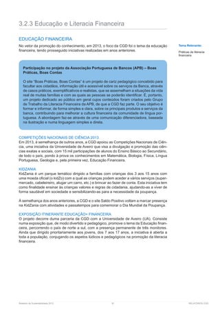 Relatório de Sustentabilidade 2013	 81	 RELATÓRIOS CGD
3.2.3 Educação e Literacia Financeira
EDUCAÇÃO FINANCEIRA
No vetor da promoção do conhecimento, em 2013, o foco da CGD foi o tema da educação
financeira, tendo prosseguido iniciativas realizadas em anos anteriores.
COMPETIÇÕES NACIONAIS DE CIÊNCIA 2013
Em 2013, à semelhança de outros anos, a CGD apoiou as Competições Nacionais de Ciên-
cia, uma iniciativa da Universidade de Aveiro que visa a divulgação e promoção das ciên-
cias exatas e sociais, com 15 mil participações de alunos do Ensino Básico ao Secundário,
de todo o país, pondo à prova os conhecimentos em Matemática, Biologia, Física, Língua
Portuguesa, Geologia e, pela primeira vez, Educação Financeira.
KIDZANIA
KidZania é um parque temático dirigido a famílias com crianças dos 3 aos 15 anos com
uma moeda oficial (o kidZo) com a qual as crianças podem aceder a vários serviços (super-
mercado, cabeleireiro, alugar um carro, etc.) e brincar ao fazer de conta. Esta iniciativa tem
como finalidade ensinar às crianças valores e regras de cidadania, ajudando-as a viver de
forma saudável em sociedade e sensibilizando-as para a necessidade da poupança.
À semelhança dos anos anteriores, a CGD e o site Saldo Positivo voltam a marcar presença
na KidZania com atividades e passatempos para comemorar o Dia Mundial da Poupança.
EXPOSIÇÃO ITINERANTE EDUCAÇÃO+ FINANCEIRA
O projeto decorre duma parceria da CGD com a Universidade de Aveiro (UA). Consiste
numa exposição que, de modo divertido e pedagógico, promove o tema da Educação finan-
ceira, percorrendo o país de norte a sul, com a presença permanente de três monitores.
Ainda que dirigido prioritariamente aos jovens, dos 7 aos 17 anos, a iniciativa é aberta a
toda a população, conjugando os aspetos lúdicos e pedagógicos na promoção da literacia
financeira.
Tema Relevante:
Práticas de literacia
financeira
Participação no projeto da Associação Portuguesa de Bancos (APB) – Boas
Práticas, Boas Contas
O site “Boas Práticas, Boas Contas” é um projeto de cariz pedagógico concebido para
facultar aos cidadãos, informação útil e acessível sobre os serviços da Banca, através
de casos práticos, exemplificativos e realistas, que se assemelham a situações da vida
real de muitas famílias e com as quais as pessoas se poderão identificar. É, portanto,
um projeto dedicado ao público em geral cujos conteúdos foram criados pelo Grupo
de Trabalho da Literacia Financeira da APB, de que a CGD faz parte. O seu objetivo é
formar e informar, de forma simples e clara, sobre os principais produtos e serviços da
banca, contribuindo para melhorar a cultura financeira da comunidade de língua por-
tuguesa. A abordagem faz-se através de uma comunicação diferenciadora, baseada
na ilustração e numa linguagem simples e direta.
 