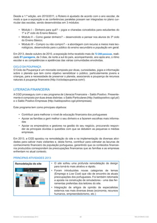 Relatório de Sustentabilidade 2013	 82	 RELATÓRIOS CGD
Desde a 1.ª edição, em 2010/2011, o Roteiro é ajustado de acordo com o ano escolar, de
modo a que a exposição e as conferências paralelas possam ser integradas no plano cur-
ricular das escolas, sendo desenvolvidas em 3 módulos:
•	 Módulo I – Dinheiro para quê? – jogos e charadas concebidos para estudantes do
1º e 2º ciclo do Ensino Básico;
•	 Módulo II – Como gastar dinheiro? – desenvolvido a pensar nos alunos do 3º ciclo
do Ensino Básico;
•	 Módulo III – Compro ou não compro? – a abordagem com recurso a meios mais tec-
nológicos, desenvolvida para o público do ensino secundário e população em geral.
Em 2013, desde outubro de 2010, a exposição tinha recebido mais de 72 200 pessoas, reali-
zado 81 paragens, de 3 dias, de norte a sul do país, acompanhando, ano após ano, o ritmo
escolar e as competências e apetências das várias comunidades envolvidas.
CICLO DA POUPANÇA
O Ciclo da Poupança é um microsite composto por dicas, curiosidades, jogos e informação
sobre o planeta que tem como objetivo sensibilizar o público, particularmente jovens e
crianças, para a necessidade de preservar o planeta, associando a poupança de recursos
naturais à poupança financeira ( ).
LITERACIA FINANCEIRA
A CGD prosseguiu com o seu programa de Literacia Financeira – Saldo Positivo. Presente-
mente é composto por duas áreas distintas: o Saldo Particulares ( )
e o Saldo Positivo Empresas ( ).
Este programa tem como principais objetivos:
•	 Contribuir para melhorar o nível de educação financeira dos portugueses
•	 Apoiar as famílias a gerir melhor o seu dinheiro e a fazerem escolhas mais informa-
das
•	 Apoiar os empresários e gestores na gestão do seu negócio, procurando respon-
der às principais dúvidas e questões com que se debatem as pequenas e médias
empresas.
Em 2013, a CGD apostou na remodelação do site e na implementação de diversas ativi-
dades para cativar mais visitantes e, desta forma, contribuir para colmatar as lacunas de
conhecimento financeiro da população portuguesa, garantindo que os conteúdos financei-
ros produzidos correspondem às preocupações financeiras que as famílias e as empresas
enfrentam no atual contexto.
PRINCIPAIS ATIVIDADES 2013
Remodelação do site •	 O site sofreu uma profunda remodelação de design
para torná-lo mais atrativo e rápido.
•	 Foram introduzidas novas categorias de temas
(Emprego e Low Cost) que vão de encontro às atuais
preocupações dos portugueses. Foi também retomada
a aposta na construção de simuladores - uma das fer-
ramentas preferidas dos leitores do site.
•	 Integração de artigos de opinião de especialistas
externos nas mais diversas áreas (economia, recursos
humanos, empreendedorismo, etc.)
 