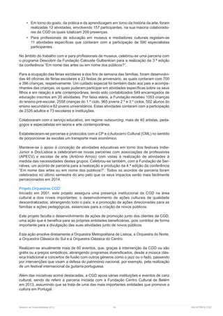 Relatório de Sustentabilidade 2013	 85	 RELATÓRIOS CGD
•	 Em torno do gosto, da prática e da aprendizagem em torno da história da arte, foram
realizadas 12 atividades, envolvendo 157 participantes, na sua maioria colaborado-
res da CGD os quais totalizam 209 presenças.
•	 Para profissionais de educação em museus e mediadores culturais registam-se
11 atividades específicas que contaram com a participação de 590 especialistas
participantes.
No âmbito do trabalho com e para profissionais de museus, celebrou-se uma parceria com
o programa Descobrir da Fundação Calouste Gulbenkian para a realização da 3.ª edição
da conferência “Em nome das artes ou em nome dos públicos?”.
Para a ocupação das férias escolares e dos fins de semana das famílias, foram desenvolvi-
das 46 oficinas de férias escolares e 23 festas de aniversário, as quais contaram com 700
e 396 crianças, respetivamente. Um cuidado especial foi também dado aos pais e acompa-
nhantes das crianças, os quais puderam participar em atividades específicas sobre os seus
filhos e em relação à arte contemporânea, tendo sido contabilizados 549 encarregados de
educação inscritos em 20 atividades. Por faixa etária, a Fundação recebeu 1053 crianças
do ensino pré-escolar, 2558 crianças do 1.º ciclo, 965 jovens 2.º e 3.º ciclos, 502 alunos do
ensino secundário e 62 jovens universitários. Estas atividades contaram com a participação
de 2326 adultos e 73 escolares e instituições.
Colaboraram com o serviço educativo, em regime outsourcing, mais de 40 artistas, peda-
gogos e especialistas em teoria e arte contemporânea.
Estabeleceram-se parcerias e protocolos com a CP e o Autocarro Cultural (CML) no sentido
de porporcionar às escolas um transporte mais económico.
Manteve-se o apoio à conceção de atividades educativas em torno dos festivais Indie-
Júnior e DocLisboa e celebraram-se novas parcerias com associações de professores
(APECV) e escolas de arte (António Arroio) com vistas à realização de atividades à
medida das necessidades destes grupos. Celebrou-se também, com a Fundação de Ser-
ralves, um acordo de parceria para a realização e produção da 4.ª edição da conferência
“Em nome das artes ou em nome dos públicos?”. Todos os acordos de parceria foram
celebrados no último semestre do ano pelo que os seus impactos serão mais facilmente
percecionados em 2014.
Projeto Orquestras CGD
Iniciado em 2001, este projeto assegura uma presença institucional da CGD na área
cultural a dois níveis importantes: o desenvolvimento de ações culturais de qualidade
descentralizados, abrangendo todo o país; e a promoção de ações direcionadas para as
famílias e ações pedagógicas, essenciais para a criação de novos públicos.
Este projeto faculta o desenvolvimento de ações de promoção junto dos clientes da CGD,
uma ação que é benéfica para as próprias entidades beneficiárias, pois contribui de forma
importante para a divulgação das suas atividades junto de novos públicos.
Esta ação envolve diretamente a Orquestra Metropolitana de Lisboa, a Orquestra do Norte,
a Orquestra Clássica do Sul e a Orquestra Clássica do Centro.
Realizam-se anualmente mais de 60 eventos, que, graças à intervenção da CGD ou são
grátis ou a preços simbólicos, abrangendo programas diversificados, desde a música clás-
sica tradicional a concertos de fusão com outros géneros como o jazz ou o fado, passando
por intervenções que visam a defesa do património nacional, por exemplo, pela realização
de um festival internacional da guitarra portuguesa.
Além das iniciativas acima destacadas, a CGD apoia várias instituições e eventos de cariz
cultural, sendo de referir a parceria iniciada com a Fundação Centro Cultural de Belém
em 2013, assumindo que se trata de uma das mais importantes entidades que promove a
cultura em Portugal.
 
