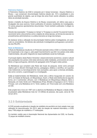 Relatório de Sustentabilidade 2013	 86	 RELATÓRIOS CGD
Património Histórico
O Património Histórico da CGD é composto por 2 áreas funcionais - Arquivo Histórico e
Museu – que conservam documentação histórica (desde séc. XVI à atualidade) e uma
grande quantidade de objetos, que ao longo dos anos foram sendo utilizados na prática
diária da atividade bancária.
Sendo o trabalho do Arquivo Histórico e do Museu vocacionado, em último caso para a
divulgação dos seus acervos, foram publicados 22 estudos resultantes de investigações,
12 outros pequenos apontamentos documentais. Foram também publicados 4 artigos na
Revista CX.
Através das exposições “ O espaço e o tempo” e “O espaço e a escrita” foi possível mostrar,
recorrendo tanto a documentos como a objetos de várias épocas, as formas de executar os
procedimentos administrativos e a prática bancária ao longo dos tempos.
De destacar ainda a utilização da documentação histórica pelos investigadores, em parti-
cular os universitários. Os leitores são sobretudo investigadores portugueses e provenien-
tes dos PALOPs.
Rede de Mediatecas
A Rede de Mediatecas resulta de um Protocolo assinado entre a CGD e o Camões-Instituto
da Cooperação e da Língua e, pelo papel importantíssimo que têm nos países onde estão
implementadas, são parte integrante da responsabilidade social da Instituição.
O principal objetivo desta Rede é fomentar o desenvolvimento económico, social e cultural
das populações dos países onde estas estruturas estão instaladas, promovendo em simul-
tâneo a língua portuguesa, elemento de agregação entre Portugal e estes países.
As Mediatecas que compõem esta Rede são locais de pesquisa, tendo como principal
objetivo gerir e difundir informação técnica, pedagógica, didática e científica, em suportes
mais tradicionais ou tecnologicamente mais avançados, para apoio a diversas atividades,
tais como o ensino, a aprendizagem e a investigação.
Estão já implementadas oito Mediatecas, tendo sido a última inaugurada em outubro de
2013, na Cidade de Nampula, em Moçambique. Assim, a Rede está distribuída da seguinte
forma, em 2 continentes: africano, com 3 Mediatecas em Moçambique (Maputo, Beira e
Nampula), em Cabo Verde com 3 Mediatecas (Praia, Mindelo e Espargos) e em S. Tomé e
Príncipe, com uma Mediateca em S. Tomé; asiático, em Timor-Leste com uma Mediateca
em Díli.
Este projeto teve início em 1997 com a abertura da Mediateca de Maputo e desde então,
já passaram pelas Mediatecas mais de 1,6 milhões de pessoas, das quais, cerca de 154
mil em 2013.
3.2.5 Solidariedade
A CGD procede anualmente à doação de mobiliário de escritório em bom estado mas cuja
utilização foi descontinuada. Em 2013, além da doação de material informático, a CGD
doou 1196 artigos de mobiliário a 17 instituições.
Foi também cedido para à Associação Nacional dos Aposentados da CGD, na Guarda,
72 peças de mobiliário diverso.
 