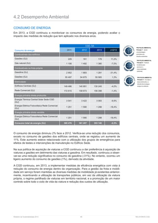 Relatório de Sustentabilidade 2013	 89	 RELATÓRIOS CGD
4.2 Desempenho Ambiental
CONSUMO DE ENERGIA
Em 2013, a CGD continuou a monitorizar os consumos de energia, podendo avaliar o
impacto das medidas de redução que tem aplicado nos diversos anos.
Consumo de energia
CGD, SA
2011 2012 2013 ∆12/13
Combustíveis dos edíficios
Gasóleo (GJ) 229 161 179 11,2%
Gás natural (GJ) 1 156 1 492 1 380 -7,5%
Combustíveis na frota própria
Gasolina (GJ) 2 952 1 883 1 291 -31,4%
Gasóleo (GJ) 55 497 54 875 55 565 1,3%
Eletricidade
Edíficios Centrais (GJ) 149 486 140 951 135 245 -4,0%
Rede Comercial (GJ) 172 615 158 673 156 398 -1,4%
Energia primária direta produzida
Energia Térmica Central Solar Sede CGD
(GJ)
3 541 3 422 3 083 -9,9%
Energia Elétrica Fotovoltaica Rede Comercial
(GJ)
1 251 1 590 1 298 -18,4%
Energia primária direta vendida
Energia Elétrica Fotovoltaica Rede Comercial
(GJ)
1 251 1 590 1 298 -18,4%
Consumo total de energia (GJ) 385 476 361 457 353 140 -2,3%
O consumo de energia diminuiu 2% face a 2012. Verifica-se uma redução dos consumos,
exceto no consumo de gasóleo dos edifícios centrais, onde se registou um aumento de
11%. Este aumento esteve relacionado com a utilização dos grupos de emergência para
efeitos de testes e intervenções de manutenção no Edifício Sede.
Na sua política de aquisição de viaturas a CGD continuou a dar preferência à aquisição de
viaturas a gasóleo em detrimento das viaturas a gasolina. Em resultado, continuou a obser-
var-se uma redução significativa no consumo de gasolina (-31%). No entanto, ocorreu um
ligeiro aumento do consumo de gasóleo (1%), derivado da atividade.
A CGD continuou, em 2013, a implementar medidas de eficiência energética com vista à
redução do consumo de energia dentro da organização. Para a gestão da frota e mobili-
dade em serviço foram mantidas as diversas medidas de mobilidade já existentes anterior-
mente, incentivando a utilização de transportes públicos, em vez da utilização da viatura
própria, o regime partilhado de viaturas em território nacional, e a promoção de um maior
controlo sobre todo o ciclo de vida da viatura e redução dos custos de utilização.
 