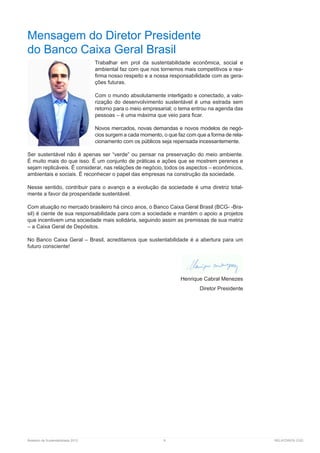 Relatório de Sustentabilidade 2013	 9	 RELATÓRIOS CGD
Mensagem do Diretor Presidente
do Banco Caixa Geral Brasil
Trabalhar em prol da sustentabilidade econômica, social e
ambiental faz com que nos tornemos mais competitivos e rea-
firma nosso respeito e a nossa responsabilidade com as gera-
ções futuras.
Com o mundo absolutamente interligado e conectado, a valo-
rização do desenvolvimento sustentável é uma estrada sem
retorno para o meio empresarial; o tema entrou na agenda das
pessoas – é uma máxima que veio para ficar.
Novos mercados, novas demandas e novos modelos de negó-
cios surgem a cada momento, o que faz com que a forma de rela-
cionamento com os públicos seja repensada incessantemente.
Ser sustentável não é apenas ser “verde” ou pensar na preservação do meio ambiente.
É muito mais do que isso. É um conjunto de práticas e ações que se mostrem perenes e
sejam replicáveis. É considerar, nas relações de negócio, todos os aspectos – econômicos,
ambientais e sociais. É reconhecer o papel das empresas na construção da sociedade.
Nesse sentido, contribuir para o avanço e a evolução da sociedade é uma diretriz total-
mente a favor da prosperidade sustentável.
Com atuação no mercado brasileiro há cinco anos, o Banco Caixa Geral Brasil (BCG- -Bra-
sil) é ciente de sua responsabilidade para com a sociedade e mantém o apoio a projetos
que incentivem uma sociedade mais solidária, seguindo assim as premissas de sua matriz
– a Caixa Geral de Depósitos.
No Banco Caixa Geral – Brasil, acreditamos que sustentabilidade é a abertura para um
futuro consciente!
Henrique Cabral Menezes
Diretor Presidente
 