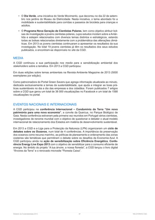 Relatório de Sustentabilidade 2013	 97	 RELATÓRIOS CGD
•	 O Dia Verde, uma iniciativa do Verde Movimento, que decorreu no dia 22 de setem-
bro nos jardins do Museu da Eletricidade. Nesta iniciativa, o tema abordado foi a
mobilidade e sustentabilidade para corridas e passeios de bicicleta para crianças e
adultos.
•	 O Programa Nova Geração de Cientistas Polares, tem como objetivo atribuir bol-
sas de investigação a jovens cientistas polares, cujos estudos incidam sobre a Antár-
tida e estejam relacionados com diversos temas distintos e estratégicos, estando
todas as bolsas relacionadas diretamente com a problemática das alterações climá-
ticas. Em 2013 os jovens cientistas continuaram a apresentar os resultados da sua
investigação. No total 19 jovens cientistas já têm os resultados dos seus estudos
publicados, e encontram-se disponíveis no site da CGD.
MEDIA
A CGD continuou a sua participação nos media para a sensibilização ambiental dos
stakeholders sobre a temática. Em 2013 a CGD participou:
Em duas edições sobre temas ambientais na Revista Ambiente Magazine de 2013 (5000
exemplares por edição);
Como patrocinadora do Portal Green Savers que agrega informação atualizada ao minuto,
dedicada exclusivamente a temas da sustentabilidade, que ajuda a integrar as boas prá-
ticas sustentáveis no dia a dia das empresas e dos cidadãos. Foram publicados 7 artigos
sobre a CGD que gerou um total de 38 000 visualizações no Facebook e um total de 1588
visualizações no portal.
EVENTOS NACIONAIS E INTERNACIONAIS
A CGD participou na conferência Internacional – Condomínio da Terra “Um novo
património para uma nova economia”, a convite da Quercus, no Parque Biológico de
Gaia. Nesta conferência estiveram pela primeira vez reunidos em Portugal vários cientistas,
investigadores de renome mundial com o objetivo de questionar e debater o atual modelo
internacional de relacionamento dos Estados em matéria de desenvolvimento sustentável.
Em 2013 a CGD e a Liga para a Protecção da Natureza (LPN) organizaram um ciclo de
debates sobre os Oceanos, num total de 4 conferências. A importância da preservação
dos oceanos como recurso marinho, as políticas de planeamento e ordenamento das zonas
costeiras são temáticas que permitiram o debate sobre os desafios da Economia Azul. A
CGD participou ainda na ação de sensibilização sobre Eficiência Energética, Confe-
rência Energy Live Expo 2013 com o objetivo de sensibilizar para o consumo eficiente de
energia. No âmbito do projeto “A tua árvore, a nossa floresta”, a CGD lançou o livro digital
“Árvores da Terra” e o renovado microsite “Floresta Caixa”.
 