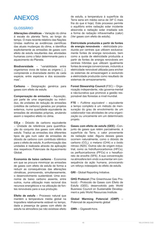 Relatório de Sustentabilidade 2013	 99	 RELATÓRIOS CGD
ANEXOS
GLOSSÁRIO
Alterações climáticas – Variação do clima
à escala do planeta Terra, ao longo do
tempo. O mais recente relatório das Nações
Unidas reafirma as evidências científicas
das atuais mudanças do clima, e identifica
explicitamente as emissões de gases com
efeito de estufa resultantes das atividades
humanas como o fator determinante para o
aquecimento do Planeta.
Biodiversidade – “variabilidade entre
organismos vivos de todas as origens [...];
compreende a diversidade dentro de cada
espécie, entre espécies e dos ecossiste-
mas”.
Carbono – Designação genérica para
gases com efeito de estufa.
Compensação de emissões – Aquisição,
por parte de uma organização ou indiví-
duo, de unidades de redução de emissões
(créditos de carbono) gerados por projetos
externos, numa quantidade equivalente às
emissões de atividades próprias, anulando
assim o respetivo efeito no clima.
CO2
e – Dióxido de carbono equivalente
– Unidade de referência para quantifica-
ção do conjunto dos gases com efeito de
estufa. Traduz as emissões dos diferentes
tipos de gás num valor de emissões de
dióxido de carbono com contributo idêntico
para o efeito de estufa. A uniformização das
unidades é realizada através da aplicação
dos respetivos Potenciais de Aquecimento
Global.
Economia de baixo carbono - Economia
em que se procura minimizar as emissões
de gases com efeito de estufa de forma a
reduzir as consequências das alterações
climáticas, promovendo, simultaneamente,
o desenvolvimento sustentável. Uma eco-
nomia de baixo carbono assenta, entre
outros, numa utilização mais racional dos
recursos energéticos e na utilização de fon-
tes renováveis para a sua produção.
Efeito de estufa – Processo natural que
mantém a temperatura média global na
troposfera relativamente estável no tempo,
dada a presença de gases com efeito de
estufa na atmosfera (se não existisse efeito
de estufa, a temperatura à superfície da
Terra seria em média cerca de 34º C mais
fria do que é hoje). Este processo permite
o equilíbrio entre radiação solar incidente
absorvida e radiação solar irradiada sob
a forma de radiação infravermelha (calor)
(Ver gases com efeito de estufa).
Eletricidade produzida a partir de fontes
de energia renováveis – eletricidade pro-
duzida por centrais que utilizem exclusiva-
mente fontes de energia renováveis, bem
como a quota de eletricidade produzida a
partir de fontes de energia renováveis em
centrais híbridas que utilizam igualmente
fontes de energia convencionais, incluindo a
eletricidade renovável utilizada para encher
os sistemas de armazenagem e excluindo
a eletricidade produzida como resultado de
sistemas de armazenamento.
Forest Stewarship Council (FSC) – Orga-
nização independente, não governa-mental
e não-lucrativa que promove a gestão res-
ponsável das florestas a nível mundial.
FTE – Fulltime equivalent – equivalente
a tempo completo é um método de men-
suração do grau de envolvimento de um
colaborador nas atividades de uma organi-
zação ou unicamente em um determinado
projeto.
Gases com efeito de estufa (GEE) –Con-
junto de gases que retém parcialmente, à
superfície da Terra, o calor proveniente
da radiação solar. Alguns desses gases
ocorrem naturalmente, como o dióxido de
carbono (CO2
), o metano (CH4) e o óxido
nitroso (N20). Outros são de origem indus-
trial, como os hidrofluorocarbonos (HFCs),
os perfluorcarbonos (PFCs) e o hexafluo-
reto de enxofre (SF6). A sua concentração
na atmosfera tem vindo a aumentar em con-
sequência da ação humana, provocando
um reforço indesejado do efeito de estufa.
GRI - Global Reporting Initiative.
GHG Protocol (The Greenhouse Gas Pro-
tocol) - Protocolo de Gases com Efeito de
Estufa (GEE), desenvolvido pelo World
Business Council on Sustainable Develop-
ment e pelo World Resources Institute.
Global Warming Potencial (GWP) –
Potencial de aquecimento global
GWh – Gigawatt-hora.
 