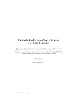 Vulnerabilidades no software da urna
eletrˆonica brasileira
Diego F. Aranha1
, Marcelo Monte Karam2
, Andr´e de Miranda2
, Felipe Scarel2
1
Departamento de Ciˆencia da Computa¸c˜ao – Universidade de Bras´ılia (CIC/UnB)
2
Centro de Inform´atica – Universidade de Bras´ılia (CPD/UnB)
Vers˜ao 1.0.2
31 de Mar¸co de 2013
1
Coordenador da equipe.
 