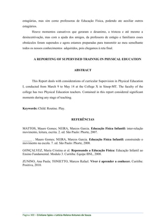 Página 300 – Cristiane Spies e Leticia Helena Antunes de Souza
estagiárias, mas sim como professoras de Educação Física, podendo ate auxiliar outros
estagiários.
Houve momentos cansativos que geraram o desanimo, a tristeza e até mesmo a
desincentivação, mas com a ajuda dos amigos, da professora de estágio e familiares esses
obstáculos foram superados e agora estamos preparadas para transmitir ao meu semelhante
todos os nossos conhecimentos adquiridos, pois chegamos à reta final.
A REPORTING OF SUPERVISED TRAINNIG IN PHYSICAL EDUCATION
ABSTRACT
This Report deals with considerations of curricular Supervision in Physical Education
I, conducted from March 9 to May 14 at the College X in Sinop-MT. The faculty of the
college has two Physical Education teachers. Contained in this report considered significant
moments during any stage of teaching.
Keywords: Child. Routine. Play.
REFERÊNCIAS
MATTOS, Mauro Gomes; NEIRA, Marcos Garcia. Educação Física Infantil: inter-relação
movimento, leitura, escrita. 2. ed. São Paulo: Phorte, 2007.
______ . Mauro Gomes; NEIRA, Marcos Garcia. Educação Física Infantil: construindo o
movimento na escola. 7. ed. São Paulo: Phorte, 2008.
GONÇALVEZ, Maria Cristina et al. Repensando a Educação Física: Educação Infantil ao
Ensino Fundamental. Modulo 3. Curitiba: Equipe BNL, 2008.
ZUNINO, Ana Paula; TONIETTO, Marcos Rafael. Viver é aprender a conhecer. Curitiba:
Positiva, 2010.
 