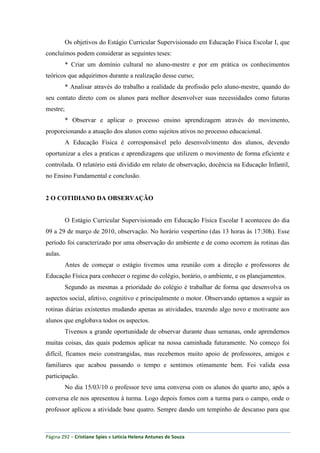 Página 292 – Cristiane Spies e Leticia Helena Antunes de Souza
Os objetivos do Estágio Curricular Supervisionado em Educação Física Escolar I, que
concluímos podem considerar as seguintes teses:
* Criar um domínio cultural no aluno-mestre e por em prática os conhecimentos
teóricos que adquirimos durante a realização desse curso;
* Analisar através do trabalho a realidade da profissão pelo aluno-mestre, quando do
seu contato direto com os alunos para melhor desenvolver suas necessidades como futuras
mestre;
* Observar e aplicar o processo ensino aprendizagem através do movimento,
proporcionando a atuação dos alunos como sujeitos ativos no processo educacional.
A Educação Física é corresponsável pelo desenvolvimento dos alunos, devendo
oportunizar a eles a praticas e aprendizagens que utilizem o movimento de forma eficiente e
controlada. O relatório está dividido em relato de observação, docência na Educação Infantil,
no Ensino Fundamental e conclusão.
2 O COTIDIANO DA OBSERVAÇÃO
O Estágio Curricular Supervisionado em Educação Física Escolar I aconteceu do dia
09 a 29 de março de 2010, observação. No horário vespertino (das 13 horas às 17:30h). Esse
período foi caracterizado por uma observação do ambiente e de como ocorrem às rotinas das
aulas.
Antes de começar o estágio tivemos uma reunião com a direção e professores de
Educação Física para conhecer o regime do colégio, horário, o ambiente, e os planejamentos.
Segundo as mesmas a prioridade do colégio é trabalhar de forma que desenvolva os
aspectos social, afetivo, cognitivo e principalmente o motor. Observando optamos a seguir as
rotinas diárias existentes mudando apenas as atividades, trazendo algo novo e motivante aos
alunos que englobava todos os aspectos.
Tivemos a grande oportunidade de observar durante duas semanas, onde aprendemos
muitas coisas, das quais podemos aplicar na nossa caminhada futuramente. No começo foi
difícil, ficamos meio constrangidas, mas recebemos muito apoio de professores, amigos e
familiares que acabou passando o tempo e sentimos otimamente bem. Foi valida essa
participação.
No dia 15/03/10 o professor teve uma conversa com os alunos do quarto ano, após a
conversa ele nos apresentou à turma. Logo depois fomos com a turma para o campo, onde o
professor aplicou a atividade base quatro. Sempre dando um tempinho de descanso para que
 