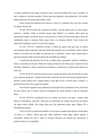 RELATO DE ESTÁGIO SUPERVISIONADO EM EDUCAÇÃO FÍSICA ESCOLAR - Página 293
os alunos pudessem tomar água, continuou com a mesma atividade duas vezes e quando viu
que os alunos já estavam cansados, liberou para que jogassem o que quisessem. Até mesmo
porque faltavam 10 minutos para acabar a aula.
Neste mesmo dia tínhamos que observar o nível I e o primeiro ano, mas eles tiveram
atividades fora da sala.
No dia 16/03/10 neste dia o professor dividiu a sala da quarta série, em dois grupos
meninos e meninas. Onde os meninos foram jogar futebol e as meninas vôlei, após um
determinado tempo o professor parou a aula para que os alunos fossem beber água e trocar de
modalidade, onde os meninos foram jogar vôlei e as meninas futebol. Neste mesmo dia
observamos também o nível I e o nível II no parque.
No dia 17/03/10 o professor dividiu a turma do quarto ano para que os alunos
conversassem sobre a gincana, onde eles leram uma apostila com as atividades e após a leitura
tiraram as duvidas das atividades da gincana com o professor. Faltava uma semana para a
gincana da páscoa então era treinamento das atividades que tinham.
A professora do primeiro ano levou os alunos para o gramado e aplicou à dinâmica:
Somos 3 mocinhos da Europa. Onde três crianças imitavam um objeto para o restante da sala
adivinhar. Quando os alunos enjoaram da dinâmica a professora os liberou para brincar de
cola-cola.
No dia 18/03/10 o professor deixou que os alunos da quarta série dividissem os times
para a gincana da páscoa. A professora dividiu a turma do terceiro ano em duas equipes para a
gincana, sendo equipe azul e equipe branca. Logo após levou os alunos para a quadra e a
professora ensinou a eles o jogo base quatro.
Na turma do segundo ano a professora de educação física juntamente com a professora
de artes deixou que os alunos fizessem brinquedos de sucata durante a aula de educação
física.
No dia 19/03/10 a professora levou os alunos do terceiro ano para o campo onde
aplicou a brincadeira „cola-cola‟ onde para ser descolado um colega deveria dar um abraço
em quem estava colado, deu tempo para que eles pudessem tomar água. Depois fez a
atividade base quatro.
Com o nível II, a professora também os levou para a quadra onde aplicou a brincadeira
„A bruxa e o abraço‟, parou para que todos pudessem tomar água; depois aplicou à
brincadeira „Bichos da selva‟, onde as crianças imitavam um animal que quisessem, a
professora dava as coordenadas:
 