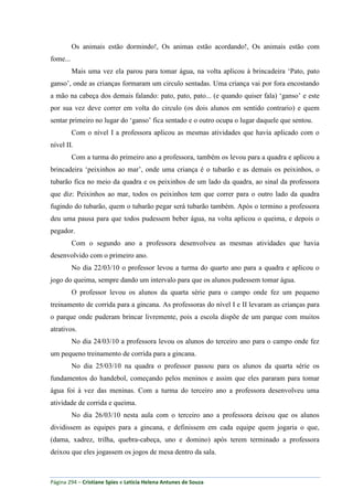 Página 294 – Cristiane Spies e Leticia Helena Antunes de Souza
Os animais estão dormindo!, Os animas estão acordando!, Os animais estão com
fome...
Mais uma vez ela parou para tomar água, na volta aplicou à brincadeira „Pato, pato
ganso‟, onde as crianças formaram um circulo sentadas. Uma criança vai por fora encostando
a mão na cabeça dos demais falando: pato, pato, pato... (e quando quiser fala) „ganso‟ e este
por sua vez deve correr em volta do circulo (os dois alunos em sentido contrario) e quem
sentar primeiro no lugar do „ganso‟ fica sentado e o outro ocupa o lugar daquele que sentou.
Com o nível I a professora aplicou as mesmas atividades que havia aplicado com o
nível II.
Com a turma do primeiro ano a professora, também os levou para a quadra e aplicou a
brincadeira „peixinhos ao mar‟, onde uma criança é o tubarão e as demais os peixinhos, o
tubarão fica no meio da quadra e os peixinhos de um lado da quadra, ao sinal da professora
que diz: Peixinhos ao mar, todos os peixinhos tem que correr para o outro lado da quadra
fugindo do tubarão, quem o tubarão pegar será tubarão também. Após o termino a professora
deu uma pausa para que todos pudessem beber água, na volta aplicou o queima, e depois o
pegador.
Com o segundo ano a professora desenvolveu as mesmas atividades que havia
desenvolvido com o primeiro ano.
No dia 22/03/10 o professor levou a turma do quarto ano para a quadra e aplicou o
jogo do queima, sempre dando um intervalo para que os alunos pudessem tomar água.
O professor levou os alunos da quarta série para o campo onde fez um pequeno
treinamento de corrida para a gincana. As professoras do nível I e II levaram as crianças para
o parque onde puderam brincar livremente, pois a escola dispõe de um parque com muitos
atrativos.
No dia 24/03/10 a professora levou os alunos do terceiro ano para o campo onde fez
um pequeno treinamento de corrida para a gincana.
No dia 25/03/10 na quadra o professor passou para os alunos da quarta série os
fundamentos do handebol, começando pelos meninos e assim que eles pararam para tomar
água foi à vez das meninas. Com a turma do terceiro ano a professora desenvolveu uma
atividade de corrida e queima.
No dia 26/03/10 nesta aula com o terceiro ano a professora deixou que os alunos
dividissem as equipes para a gincana, e definissem em cada equipe quem jogaria o que,
(dama, xadrez, trilha, quebra-cabeça, uno e domino) após terem terminado a professora
deixou que eles jogassem os jogos de mesa dentro da sala.
 