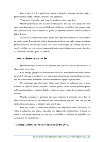 RELATO DE ESTÁGIO SUPERVISIONADO EM EDUCAÇÃO FÍSICA ESCOLAR - Página 295
Com o nível I e II a professora colocou a dinâmica: imitando carrinho, onde a
professora fala: verde, vermelho, amarelo e azul, sendo que:
Verde: corre, Vermelho: para, Amarelo: se abaixa e Azul: anda de ré.
Quando percebeu que eles estavam cansados parou para que todos pudessem tomar
água. Após isso desenvolveu uma atividade que trabalhasse o equilíbrio dos mesmos, onde
eles deveriam andar sobre o murinho da quadra de diferentes maneiras, sendo de frente de
lado e de costa.
No dia 29/03/10 nesta aula com o quarto ano o professor desenvolveu uma dinâmica
do mestre mando dentro da sala, onde se formou um circulo em que todos estavam sentados o
professor escolheu um aluno para sair da sala e outro escolhido para ser o mestre, este por sua
vez deveria fazer um gesto em que os demais deveriam repetir igualmente, e o que estava fora
da sala deveria descobrir quem era o mestre.
3 CONCLUSÃO DA OBSERVAÇÃO
Quando entramos na sala de aula sentimos um receio de como os professores e os
alunos iriam nos receber.
Com o tempo, já segura de nossas responsabilidades, participando dessa etapa dando o
possível de nós para os professores e os alunos, pois sabíamos que muito em breve teríamos
que nos colocar diante de uma sala de aula e desempenhar o papel de professoras.
Os professores que observamos foram todos firmes em colaborar com o nosso
trabalho. Os objetivos foram alcançados, e cremos que não trouxe nenhum problema para o
colégio, pois soubemos respeitar a direção, professores, alunos e pais, da mesma maneira eles
com nós.
Quando começamos a participar das aulas chegamos à conclusão que a fase de
observação não só visava a dar condições aos alunos-mestres, mas sim fazer com que nós
sentíssemos como era que se enfrentava uma sala de aula.
Com isso e como o tempo fomos ganhando uma experiência muito importante. Foi
válida a participação que fizemos nas aulas, pois adquiri mais conhecimentos e deixou-nos
convicta dos nossos objetivos, ou seja, dar continuidade e reafirmar as qualidades que
desempenho em outras tarefas.
4 O COTIDIANO DO ESTÁGIO NA EDUCAÇÃO INFANTIL
 